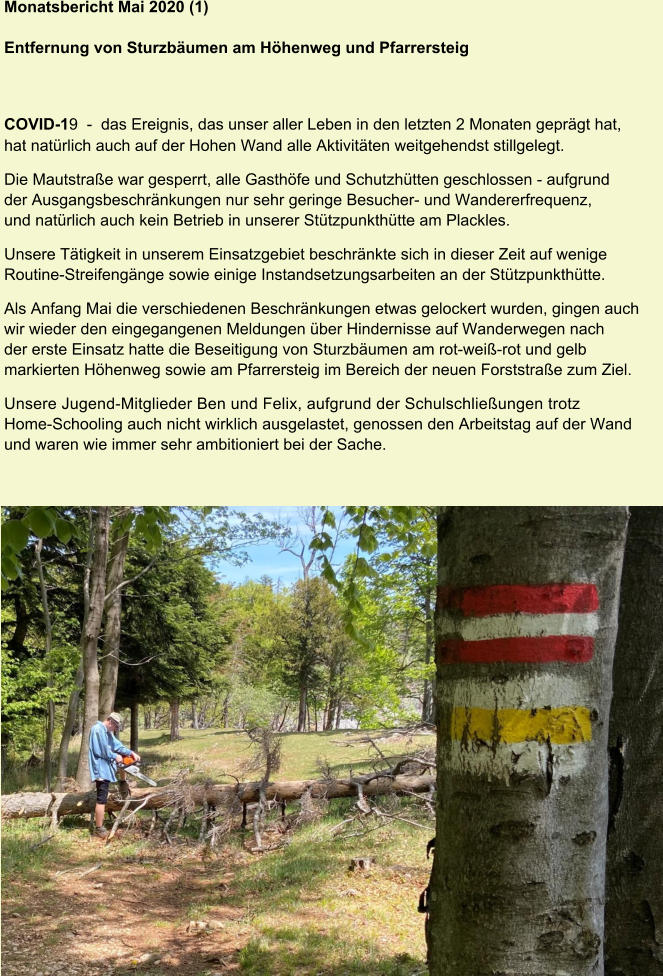 Monatsbericht Mai 2020 (1)  Entfernung von Sturzbäumen am Höhenweg und Pfarrersteig COVID-19  -  das Ereignis, das unser aller Leben in den letzten 2 Monaten geprägt hat, hat natürlich auch auf der Hohen Wand alle Aktivitäten weitgehendst stillgelegt. Die Mautstraße war gesperrt, alle Gasthöfe und Schutzhütten geschlossen - aufgrund der Ausgangsbeschränkungen nur sehr geringe Besucher- und Wandererfrequenz, und natürlich auch kein Betrieb in unserer Stützpunkthütte am Plackles. Unsere Tätigkeit in unserem Einsatzgebiet beschränkte sich in dieser Zeit auf wenige Routine-Streifengänge sowie einige Instandsetzungsarbeiten an der Stützpunkthütte. Als Anfang Mai die verschiedenen Beschränkungen etwas gelockert wurden, gingen auch wir wieder den eingegangenen Meldungen über Hindernisse auf Wanderwegen nach der erste Einsatz hatte die Beseitigung von Sturzbäumen am rot-weiß-rot und gelb markierten Höhenweg sowie am Pfarrersteig im Bereich der neuen Forststraße zum Ziel. Unsere Jugend-Mitglieder Ben und Felix, aufgrund der Schulschließungen trotz Home-Schooling auch nicht wirklich ausgelastet, genossen den Arbeitstag auf der Wand und waren wie immer sehr ambitioniert bei der Sache.