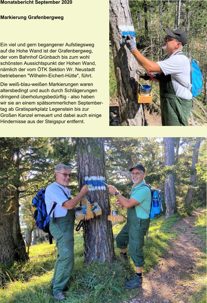 Monatsbericht September 2020 Markierung Grafenbergweg Ein viel und gern begangener Aufstiegsweg auf die Hohe Wand ist der Grafenbergweg, der vom Bahnhof Grünbach bis zum wohl schönsten Aussichtspunkt der Hohen Wand, nämlich der vom ÖTK Sektion Wr. Neustadt betriebenen "Wilhelm-Eichert-Hütte", führt. Die weiß-blau-weißen Markierungen waren altersbedingt und auch durch Schlägerungen dringend überholungsbedürftig - also haben wir sie an einem spätsommerlichen Septembertag ab Gratisparkplatz Legenstein bis zur Großen Kanzel erneuert und dabei auch einige Hindernisse aus der Steigspur entfernt.