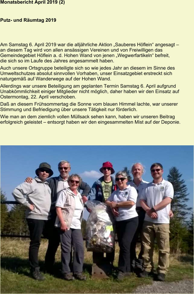 Monatsbericht April 2019 (2)   Putz- und Räumtag 2019 Am Samstag 6. April 2019 war die alljährliche Aktion „Sauberes Höflein“ angesagt – an diesem Tag wird von allen ansässigen Vereinen und von Freiwilligen das Gemeindegebiet Höflein a. d. Hohen Wand von jenen „Wegwerfartikeln“ befreit, die sich so im Laufe des Jahres angesammelt haben. Auch unsere Ortsgruppe beteiligte sich so wie jedes Jahr an diesem im Sinne des Umweltschutzes absolut sinnvollen Vorhaben, unser Einsatzgebiet erstreckt sich naturgemäß auf Wanderwege auf der Hohen Wand. Allerdings war unsere Beteiligung am geplanten Termin Samstag 6. April aufgrund Unabkömmlichkeit einiger Mitglieder nicht möglich, daher haben wir den Einsatz auf Ostermontag, 22. April verschoben. Daß an diesem Frühsommertag die Sonne vom blauen Himmel lachte, war unserer Stimmung und Befriedigung über unsere Tätigkeit nur förderlich. Wie man an dem ziemlich vollen Müllsack sehen kann, haben wir unseren Beitrag erfolgreich geleistet – entsorgt haben wir den eingesammelten Mist auf der Deponie.