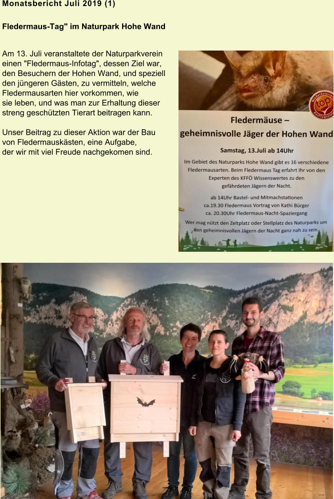 Monatsbericht Juli 2019 (1) Fledermaus-Tag" im Naturpark Hohe Wand Am 13. Juli veranstaltete der Naturparkverein einen "Fledermaus-Infotag", dessen Ziel war, den Besuchern der Hohen Wand, und speziell den jüngeren Gästen, zu vermitteln, welche Fledermausarten hier vorkommen, wie sie leben, und was man zur Erhaltung dieser streng geschützten Tierart beitragen kann.  Unser Beitrag zu dieser Aktion war der Bau von Fledermauskästen, eine Aufgabe, der wir mit viel Freude nachgekomen sind.