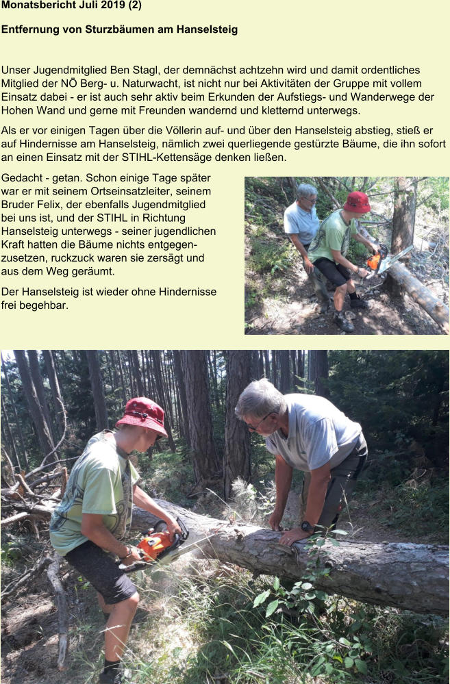 Monatsbericht Juli 2019 (2)  Entfernung von Sturzbäumen am Hanselsteig   Unser Jugendmitglied Ben Stagl, der demnächst achtzehn wird und damit ordentliches Mitglied der NÖ Berg- u. Naturwacht, ist nicht nur bei Aktivitäten der Gruppe mit vollem Einsatz dabei - er ist auch sehr aktiv beim Erkunden der Aufstiegs- und Wanderwege der Hohen Wand und gerne mit Freunden wandernd und kletternd unterwegs. Als er vor einigen Tagen über die Völlerin auf- und über den Hanselsteig abstieg, stieß er auf Hindernisse am Hanselsteig, nämlich zwei querliegende gestürzte Bäume, die ihn sofort an einen Einsatz mit der STIHL-Kettensäge denken ließen. Gedacht - getan. Schon einige Tage später  war er mit seinem Ortseinsatzleiter, seinem  Bruder Felix, der ebenfalls Jugendmitglied  bei uns ist, und der STIHL in Richtung  Hanselsteig unterwegs - seiner jugendlichen  Kraft hatten die Bäume nichts entgegen- zusetzen, ruckzuck waren sie zersägt und  aus dem Weg geräumt. Der Hanselsteig ist wieder ohne Hindernisse  frei begehbar.