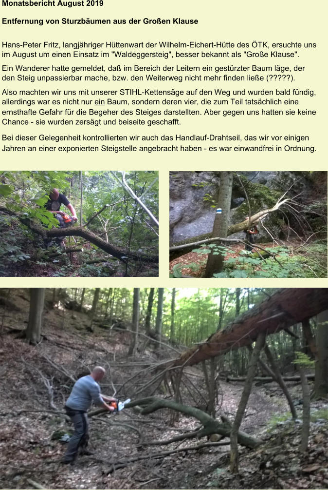 Monatsbericht August 2019  Entfernung von Sturzbäumen aus der Großen Klause  Hans-Peter Fritz, langjähriger Hüttenwart der Wilhelm-Eichert-Hütte des ÖTK, ersuchte uns im August um einen Einsatz im "Waldeggersteig", besser bekannt als "Große Klause". Ein Wanderer hatte gemeldet, daß im Bereich der Leitern ein gestürzter Baum läge, der den Steig unpassierbar mache, bzw. den Weiterweg nicht mehr finden ließe (?????). Also machten wir uns mit unserer STIHL-Kettensäge auf den Weg und wurden bald fündig, allerdings war es nicht nur ein Baum, sondern deren vier, die zum Teil tatsächlich eine ernsthafte Gefahr für die Begeher des Steiges darstellten. Aber gegen uns hatten sie keine Chance - sie wurden zersägt und beiseite geschafft. Bei dieser Gelegenheit kontrollierten wir auch das Handlauf-Drahtseil, das wir vor einigen Jahren an einer exponierten Steigstelle angebracht haben - es war einwandfrei in Ordnung.