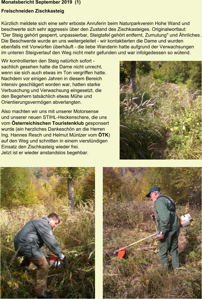 Monatsbericht September 2019  (1)  Freischneiden Zischkasteig Kürzlich meldete sich eine sehr erboste Anruferin beim Naturparkverein Hohe Wand und beschwerte sich sehr aggressiv über den Zustand des Zischkasteiges. Originalwortlaut: "Der Steig gehört gesperrt, unpassierbar, Steigtafel gehört entfernt, Zumutung" und Ähnliches. Die Beschwerde wurde an uns weitergeleitet - wir kontaktierten die Dame und wurden ebenfalls mit Vorwürfen überhäuft - die liebe Wanderin hatte aufgrund der Verwachsungen im unteren Steigverlauf den Weg nicht mehr gefunden und war infolgedessen so wütend. Wir kontrollierten den Steig natürlich sofort - sachlich gesehen hatte die Dame nicht unrecht,  wenn sie sich auch etwas im Ton vergriffen hatte.  Nachdem vor einigen Jahren in diesem Bereich  intensiv geschlägert worden war, hatten starke  Verbuschung und Verwachsung eingesetzt, die  den Begehern tatsächlich etwas Mühe und  Orientierungsvermögen abverlangten. Also machten wir uns mit unserer Motorsense  und unserer neuen STIHL-Heckenschere, die uns  vom Österreichischen Touristenklub gesponsert  wurde (ein herzliches Dankeschön an die Herren  Ing. Hannes Resch und Helmut Müntzer vom ÖTK)  auf den Weg und schnitten in einem vierstündigen  Einsatz den Zischkasteig wieder frei. Jetzt ist er wieder anstandslos begehbar.