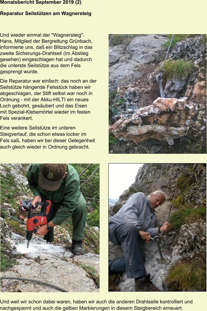 Monatsbericht September 2019 (2) Reparatur Seilstützen am Wagnersteig  Und wieder einmal der "Wagnersteig". Hans, Mitglied der Bergrettung Grünbach, informierte uns, daß ein Blitzschlag in das zweite Sicherungs-Drahtseil (im Abstieg gesehen) eingeschlagen hat und dadurch die unterste Seilstütze aus dem Fels gesprengt wurde. Die Reparatur war einfach: das noch an der Seilstütze hängende Felsstück haben wir abgeschlagen, der Stift selbst war noch in Ordnung - mit der Akku-HILTI ein neues Loch gebohrt, gesäubert und das Eisen mit Spezial-Klebemörtel wieder im festen Fels verankert. Eine weitere Seilstütze im unteren Steigverlauf, die schon etwas locker im Fels saß, haben wir bei dieser Gelegenheit auch gleich wieder in Ordnung gebracht. Und weil wir schon dabei waren, haben wir auch die anderen Drahtseile kontrolliert und nachgespannt und auch die gelben Markierungen in diesem Steigbereich erneuert.