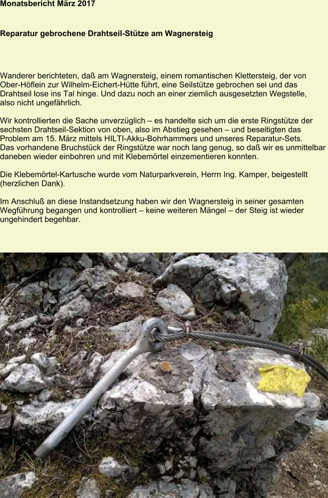 Monatsbericht März 2017   Reparatur gebrochene Drahtseil-Stütze am Wagnersteig Wanderer berichteten, daß am Wagnersteig, einem romantischen Klettersteig, der von Ober-Höflein zur Wilhelm-Eichert-Hütte führt, eine Seilstütze gebrochen sei und das Drahtseil lose ins Tal hinge. Und dazu noch an einer ziemlich ausgesetzten Wegstelle, also nicht ungefährlich.  Wir kontrollierten die Sache unverzüglich – es handelte sich um die erste Ringstütze der sechsten Drahtseil-Sektion von oben, also im Abstieg gesehen – und beseitigten das Problem am 15. März mittels HILTI-Akku-Bohrhammers und unseres Reparatur-Sets. Das vorhandene Bruchstück der Ringstütze war noch lang genug, so daß wir es unmittelbar daneben wieder einbohren und mit Klebemörtel einzementieren konnten.  Die Klebemörtel-Kartusche wurde vom Naturparkverein, Herrn Ing. Kamper, beigestellt (herzlichen Dank).  Im Anschluß an diese Instandsetzung haben wir den Wagnersteig in seiner gesamten Wegführung begangen und kontrolliert – keine weiteren Mängel – der Steig ist wieder ungehindert begehbar.