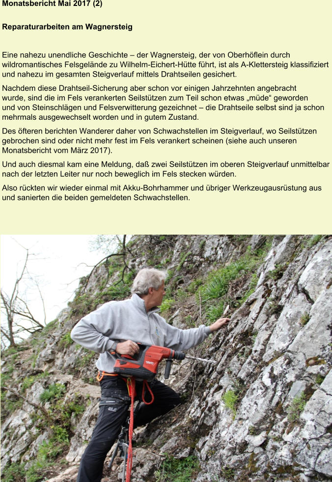 Monatsbericht Mai 2017 (2)  Reparaturarbeiten am Wagnersteig Eine nahezu unendliche Geschichte – der Wagnersteig, der von Oberhöflein durch wildromantisches Felsgelände zu Wilhelm-Eichert-Hütte führt, ist als A-Klettersteig klassifiziert und nahezu im gesamten Steigverlauf mittels Drahtseilen gesichert. Nachdem diese Drahtseil-Sicherung aber schon vor einigen Jahrzehnten angebracht wurde, sind die im Fels verankerten Seilstützen zum Teil schon etwas „müde“ geworden und von Steinschlägen und Felsverwitterung gezeichnet – die Drahtseile selbst sind ja schon mehrmals ausgewechselt worden und in gutem Zustand. Des öfteren berichten Wanderer daher von Schwachstellen im Steigverlauf, wo Seilstützen gebrochen sind oder nicht mehr fest im Fels verankert scheinen (siehe auch unseren Monatsbericht vom März 2017). Und auch diesmal kam eine Meldung, daß zwei Seilstützen im oberen Steigverlauf unmittelbar nach der letzten Leiter nur noch beweglich im Fels stecken würden. Also rückten wir wieder einmal mit Akku-Bohrhammer und übriger Werkzeugausrüstung aus und sanierten die beiden gemeldeten Schwachstellen.