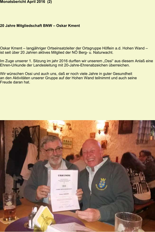 Monatsbericht April 2016  (2) 20 Jahre Mitgliedschaft BNW – Oskar Kment Oskar Kment – langjähriger Ortseinsatzleiter der Ortsgruppe Höflein a.d. Hohen Wand – ist seit über 20 Jahren aktives Mitglied der NÖ Berg- u. Naturwacht.  Im Zuge unserer 1. Sitzung im jahr 2016 durften wir unserem „Ossi“ aus diesem Anlaß eine Ehren-Urkunde der Landesleitung mit 20-Jahre-Ehrenabzeichen überreichen.  Wir wünschen Ossi und auch uns, daß er noch viele Jahre in guter Gesundheit  an den Aktivitäten unserer Gruppe auf der Hohen Wand teilnimmt und auch seine  Freude daran hat.