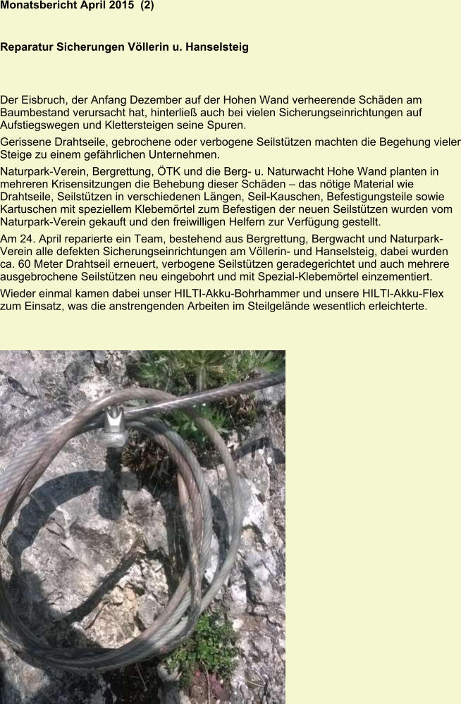 Monatsbericht April 2015  (2)   Reparatur Sicherungen Völlerin u. Hanselsteig Der Eisbruch, der Anfang Dezember auf der Hohen Wand verheerende Schäden am Baumbestand verursacht hat, hinterließ auch bei vielen Sicherungseinrichtungen auf Aufstiegswegen und Klettersteigen seine Spuren. Gerissene Drahtseile, gebrochene oder verbogene Seilstützen machten die Begehung vieler Steige zu einem gefährlichen Unternehmen. Naturpark-Verein, Bergrettung, ÖTK und die Berg- u. Naturwacht Hohe Wand planten in mehreren Krisensitzungen die Behebung dieser Schäden – das nötige Material wie Drahtseile, Seilstützen in verschiedenen Längen, Seil-Kauschen, Befestigungsteile sowie Kartuschen mit speziellem Klebemörtel zum Befestigen der neuen Seilstützen wurden vom Naturpark-Verein gekauft und den freiwilligen Helfern zur Verfügung gestellt. Am 24. April reparierte ein Team, bestehend aus Bergrettung, Bergwacht und NaturparkVerein alle defekten Sicherungseinrichtungen am Völlerin- und Hanselsteig, dabei wurden ca. 60 Meter Drahtseil erneuert, verbogene Seilstützen geradegerichtet und auch mehrere ausgebrochene Seilstützen neu eingebohrt und mit Spezial-Klebemörtel einzementiert. Wieder einmal kamen dabei unser HILTI-Akku-Bohrhammer und unsere HILTI-Akku-Flex zum Einsatz, was die anstrengenden Arbeiten im Steilgelände wesentlich erleichterte.