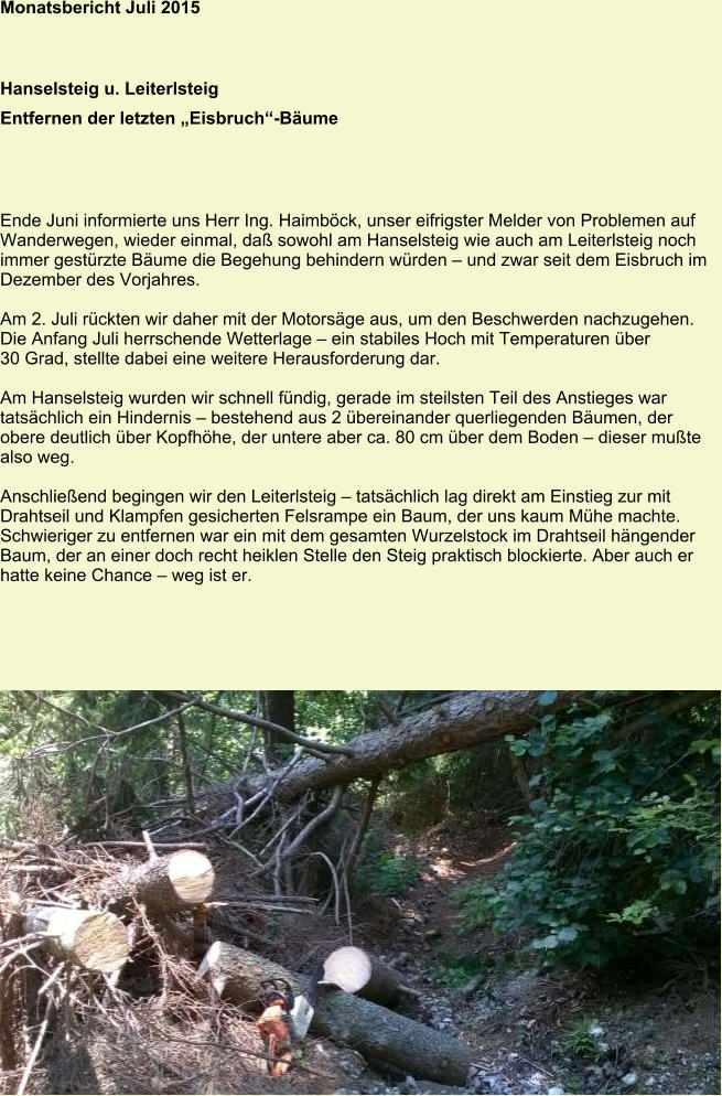 Monatsbericht Juli 2015 Hanselsteig u. Leiterlsteig Entfernen der letzten „Eisbruch“-Bäume Ende Juni informierte uns Herr Ing. Haimböck, unser eifrigster Melder von Problemen auf Wanderwegen, wieder einmal, daß sowohl am Hanselsteig wie auch am Leiterlsteig noch immer gestürzte Bäume die Begehung behindern würden – und zwar seit dem Eisbruch im Dezember des Vorjahres.  Am 2. Juli rückten wir daher mit der Motorsäge aus, um den Beschwerden nachzugehen. Die Anfang Juli herrschende Wetterlage – ein stabiles Hoch mit Temperaturen über 30 Grad, stellte dabei eine weitere Herausforderung dar.  Am Hanselsteig wurden wir schnell fündig, gerade im steilsten Teil des Anstieges war tatsächlich ein Hindernis – bestehend aus 2 übereinander querliegenden Bäumen, der obere deutlich über Kopfhöhe, der untere aber ca. 80 cm über dem Boden – dieser mußte also weg.  Anschließend begingen wir den Leiterlsteig – tatsächlich lag direkt am Einstieg zur mit Drahtseil und Klampfen gesicherten Felsrampe ein Baum, der uns kaum Mühe machte. Schwieriger zu entfernen war ein mit dem gesamten Wurzelstock im Drahtseil hängender Baum, der an einer doch recht heiklen Stelle den Steig praktisch blockierte. Aber auch er hatte keine Chance – weg ist er.