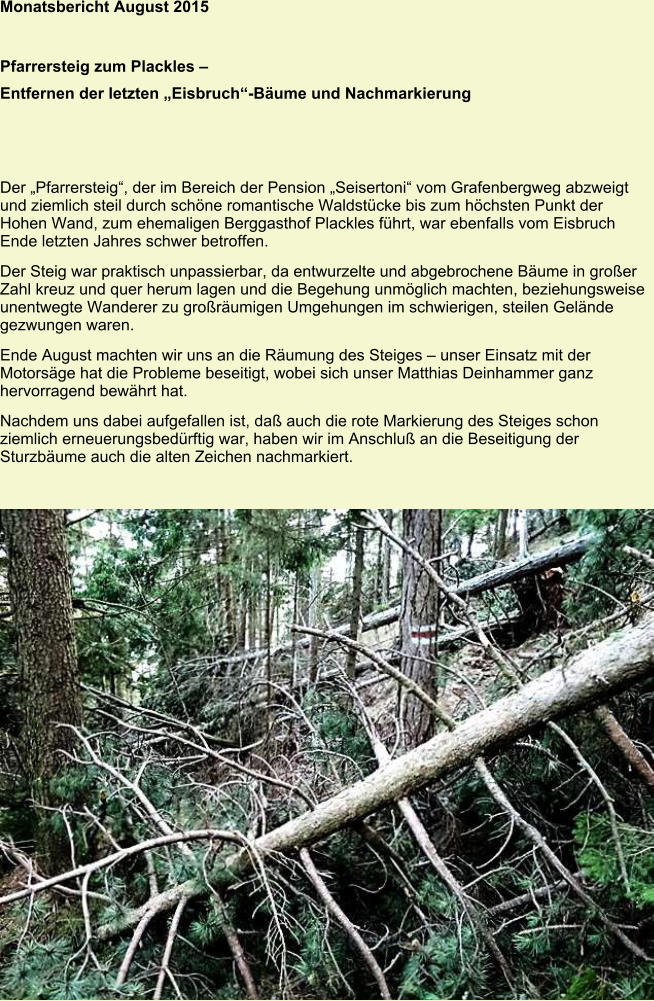 Monatsbericht August 2015   Pfarrersteig zum Plackles – Entfernen der letzten „Eisbruch“-Bäume und Nachmarkierung Der „Pfarrersteig“, der im Bereich der Pension „Seisertoni“ vom Grafenbergweg abzweigt und ziemlich steil durch schöne romantische Waldstücke bis zum höchsten Punkt der Hohen Wand, zum ehemaligen Berggasthof Plackles führt, war ebenfalls vom Eisbruch Ende letzten Jahres schwer betroffen. Der Steig war praktisch unpassierbar, da entwurzelte und abgebrochene Bäume in großer Zahl kreuz und quer herum lagen und die Begehung unmöglich machten, beziehungsweise unentwegte Wanderer zu großräumigen Umgehungen im schwierigen, steilen Gelände gezwungen waren. Ende August machten wir uns an die Räumung des Steiges – unser Einsatz mit der Motorsäge hat die Probleme beseitigt, wobei sich unser Matthias Deinhammer ganz hervorragend bewährt hat. Nachdem uns dabei aufgefallen ist, daß auch die rote Markierung des Steiges schon ziemlich erneuerungsbedürftig war, haben wir im Anschluß an die Beseitigung der Sturzbäume auch die alten Zeichen nachmarkiert.