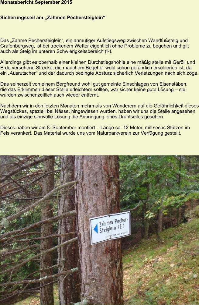 Monatsbericht September 2015 Sicherungsseil am „Zahmen Pechersteiglein“ Das „Zahme Pechersteiglein“, ein anmutiger Aufstiegsweg zwischen Wandfußsteig und Grafenbergweg, ist bei trockenem Wetter eigentlich ohne Probleme zu begehen und gilt auch als Steig im unteren Schwierigkeitsbereich (I-).  Allerdings gibt es oberhalb einer kleinen Durchstiegshöhle eine mäßig steile mit Geröll und Erde versehene Strecke, die manchem Begeher wohl schon gefährlich erschienen ist, da ein „Ausrutscher“ und der dadurch bedingte Absturz sicherlich Verletzungen nach sich zöge.  Das seinerzeit von einem Bergfreund wohl gut gemeinte Einschlagen von Eisenstäben, die das Erklimmen dieser Stelle erleichtern sollten, war sicher keine gute Lösung – sie wurden zwischenzeitlich auch wieder entfernt.  Nachdem wir in den letzten Monaten mehrmals von Wanderern auf die Gefährlichkeit dieses Wegstückes, speziell bei Nässe, hingewiesen wurden, haben wir uns die Stelle angesehen und als einzige sinnvolle Lösung die Anbringung eines Drahtseiles gesehen.  Dieses haben wir am 8. September montiert – Länge ca. 12 Meter, mit sechs Stützen im Fels verankert. Das Material wurde uns vom Naturparkverein zur Verfügung gestellt.