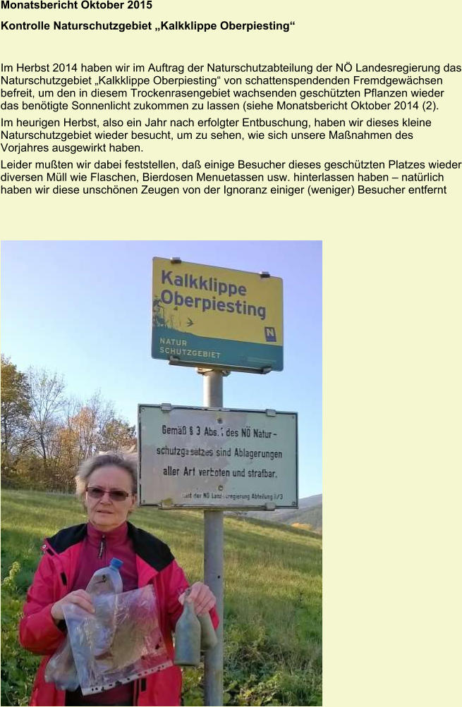 Monatsbericht Oktober 2015  Kontrolle Naturschutzgebiet „Kalkklippe Oberpiesting“  Im Herbst 2014 haben wir im Auftrag der Naturschutzabteilung der NÖ Landesregierung das Naturschutzgebiet „Kalkklippe Oberpiesting“ von schattenspendenden Fremdgewächsen befreit, um den in diesem Trockenrasengebiet wachsenden geschützten Pflanzen wieder das benötigte Sonnenlicht zukommen zu lassen (siehe Monatsbericht Oktober 2014 (2). Im heurigen Herbst, also ein Jahr nach erfolgter Entbuschung, haben wir dieses kleine Naturschutzgebiet wieder besucht, um zu sehen, wie sich unsere Maßnahmen des Vorjahres ausgewirkt haben. Leider mußten wir dabei feststellen, daß einige Besucher dieses geschützten Platzes wieder diversen Müll wie Flaschen, Bierdosen Menuetassen usw. hinterlassen haben – natürlich haben wir diese unschönen Zeugen von der Ignoranz einiger (weniger) Besucher entfernt