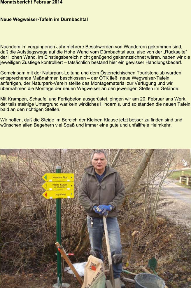 Monatsbericht Februar 2014   Neue Wegweiser-Tafeln im Dürnbachtal Nachdem im vergangenen Jahr mehrere Beschwerden von Wanderern gekommen sind, daß die Aufstiegswege auf die Hohe Wand vom Dürnbachtal aus, also von der „Rückseite“ der Hohen Wand, im Einstiegsbereich nicht genügend gekennzeichnet wären, haben wir die jeweiligen Zustiege kontrolliert – tatsächlich bestand hier ein gewisser Handlungsbedarf.  Gemeinsam mit der Naturpark-Leitung und dem Österreichischen Touristenclub wurden entsprechende Maßnahmen beschlossen – der ÖTK ließ  neue Wegweiser-Tafeln anfertigen, der Naturpark-Verein stellte das Montagematerial zur Verfügung und wir übernahmen die Montage der neuen Wegweiser an den jeweiligen Stellen im Gelände.  Mit Krampen, Schaufel und Fertigbeton ausgerüstet, gingen wir am 20. Februar ans Werk, der teils steinige Untergrund war kein wirkliches Hindernis, und so standen die neuen Tafeln bald an den richtigen Stellen.  Wir hoffen, daß die Steige im Bereich der Kleinen Klause jetzt besser zu finden sind und wünschen allen Begehern viel Spaß und immer eine gute und unfallfreie Heimkehr.