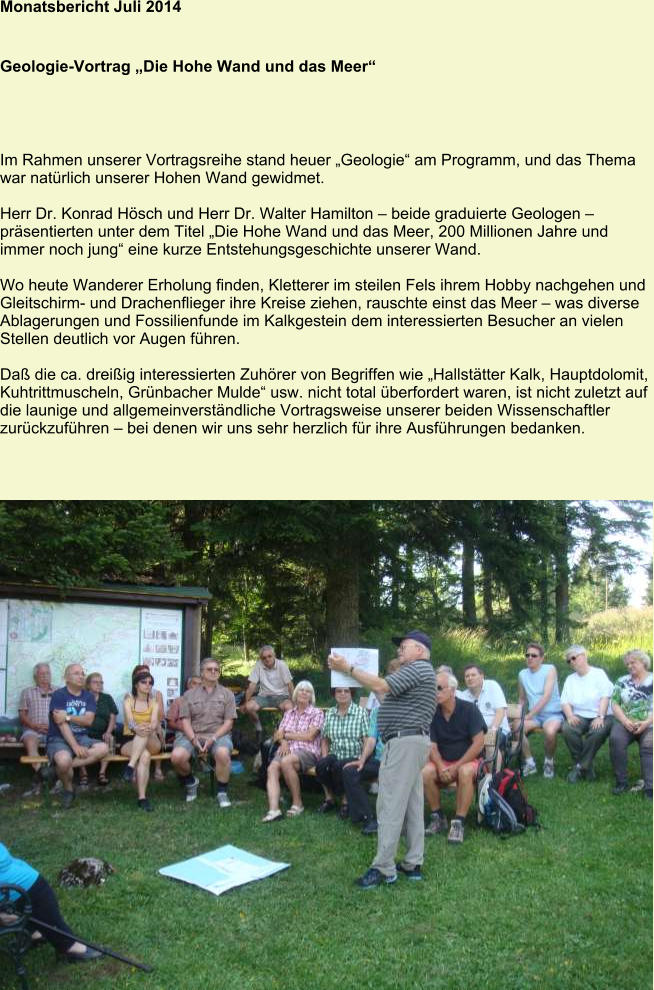 Monatsbericht Juli 2014   Geologie-Vortrag „Die Hohe Wand und das Meer“ Im Rahmen unserer Vortragsreihe stand heuer „Geologie“ am Programm, und das Thema war natürlich unserer Hohen Wand gewidmet.  Herr Dr. Konrad Hösch und Herr Dr. Walter Hamilton – beide graduierte Geologen – präsentierten unter dem Titel „Die Hohe Wand und das Meer, 200 Millionen Jahre und immer noch jung“ eine kurze Entstehungsgeschichte unserer Wand.  Wo heute Wanderer Erholung finden, Kletterer im steilen Fels ihrem Hobby nachgehen und Gleitschirm- und Drachenflieger ihre Kreise ziehen, rauschte einst das Meer – was diverse Ablagerungen und Fossilienfunde im Kalkgestein dem interessierten Besucher an vielen Stellen deutlich vor Augen führen.  Daß die ca. dreißig interessierten Zuhörer von Begriffen wie „Hallstätter Kalk, Hauptdolomit, Kuhtrittmuscheln, Grünbacher Mulde“ usw. nicht total überfordert waren, ist nicht zuletzt auf die launige und allgemeinverständliche Vortragsweise unserer beiden Wissenschaftler zurückzuführen – bei denen wir uns sehr herzlich für ihre Ausführungen bedanken.