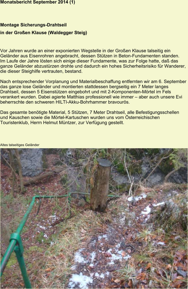 Monatsbericht September 2014 (1) Montage Sicherungs-Drahtseil in der Großen Klause (Waldegger Steig)   Vor Jahren wurde an einer exponierten Wegstelle in der Großen Klause talseitig ein Geländer aus Eisenrohren angebracht, dessen Stützen in Beton-Fundamenten standen. Im Laufe der Jahre lösten sich einige dieser Fundamente, was zur Folge hatte, daß das ganze Geländer abzustürzen drohte und dadurch ein hohes Sicherheitsrisiko für Wanderer, die dieser Steighilfe vertrauten, bestand.  Nach entsprechender Vorplanung und Materialbeschaffung entfernten wir am 6. September das ganze lose Geländer und montierten stattdessen bergseitig ein 7 Meter langes Drahtseil, dessen 5 Eisenstützen eingebohrt und mit 2-Komponenten-Mörtel im Fels verankert wurden. Dabei agierte Matthias professionell wie immer – aber auch unsere Evi beherrschte den schweren HILTI-Akku-Bohrhammer bravourös.  Das gesamte benötigte Material, 5 Stützen, 7 Meter Drahtseil, alle Befestigungsschellen und Kauschen sowie die Mörtel-Kartuschen wurden uns vom Österreichischen Touristenklub, Herrn Helmut Müntzer, zur Verfügung gestellt. Altes talseitiges Geländer