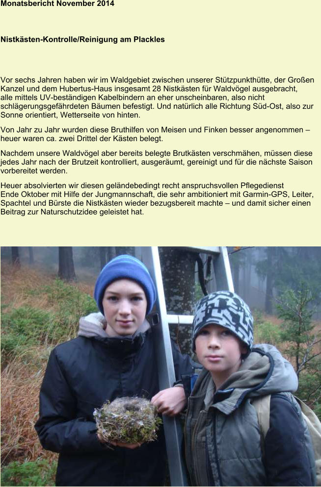 Monatsbericht November 2014 Nistkästen-Kontrolle/Reinigung am Plackles Vor sechs Jahren haben wir im Waldgebiet zwischen unserer Stützpunkthütte, der Großen Kanzel und dem Hubertus-Haus insgesamt 28 Nistkästen für Waldvögel ausgebracht, alle mittels UV-beständigen Kabelbindern an eher unscheinbaren, also nicht schlägerungsgefährdeten Bäumen befestigt. Und natürlich alle Richtung Süd-Ost, also zur Sonne orientiert, Wetterseite von hinten. Von Jahr zu Jahr wurden diese Bruthilfen von Meisen und Finken besser angenommen – heuer waren ca. zwei Drittel der Kästen belegt. Nachdem unsere Waldvögel aber bereits belegte Brutkästen verschmähen, müssen diese jedes Jahr nach der Brutzeit kontrolliert, ausgeräumt, gereinigt und für die nächste Saison vorbereitet werden. Heuer absolvierten wir diesen geländebedingt recht anspruchsvollen Pflegedienst Ende Oktober mit Hilfe der Jungmannschaft, die sehr ambitioniert mit Garmin-GPS, Leiter, Spachtel und Bürste die Nistkästen wieder bezugsbereit machte – und damit sicher einen Beitrag zur Naturschutzidee geleistet hat.