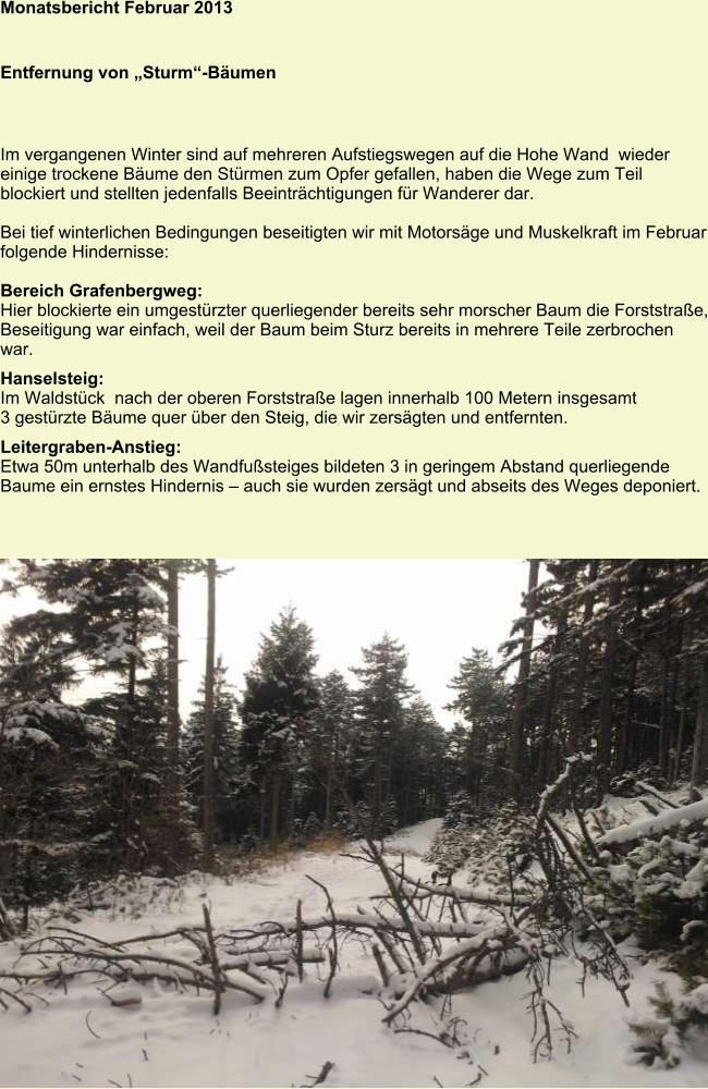 Monatsbericht Februar 2013   Entfernung von „Sturm“-Bäumen Im vergangenen Winter sind auf mehreren Aufstiegswegen auf die Hohe Wand  wieder einige trockene Bäume den Stürmen zum Opfer gefallen, haben die Wege zum Teil blockiert und stellten jedenfalls Beeinträchtigungen für Wanderer dar.  Bei tief winterlichen Bedingungen beseitigten wir mit Motorsäge und Muskelkraft im Februar folgende Hindernisse:  Bereich Grafenbergweg: Hier blockierte ein umgestürzter querliegender bereits sehr morscher Baum die Forststraße, Beseitigung war einfach, weil der Baum beim Sturz bereits in mehrere Teile zerbrochen war. Hanselsteig: Im Waldstück  nach der oberen Forststraße lagen innerhalb 100 Metern insgesamt 3 gestürzte Bäume quer über den Steig, die wir zersägten und entfernten.  Leitergraben-Anstieg: Etwa 50m unterhalb des Wandfußsteiges bildeten 3 in geringem Abstand querliegende Baume ein ernstes Hindernis – auch sie wurden zersägt und abseits des Weges deponiert.