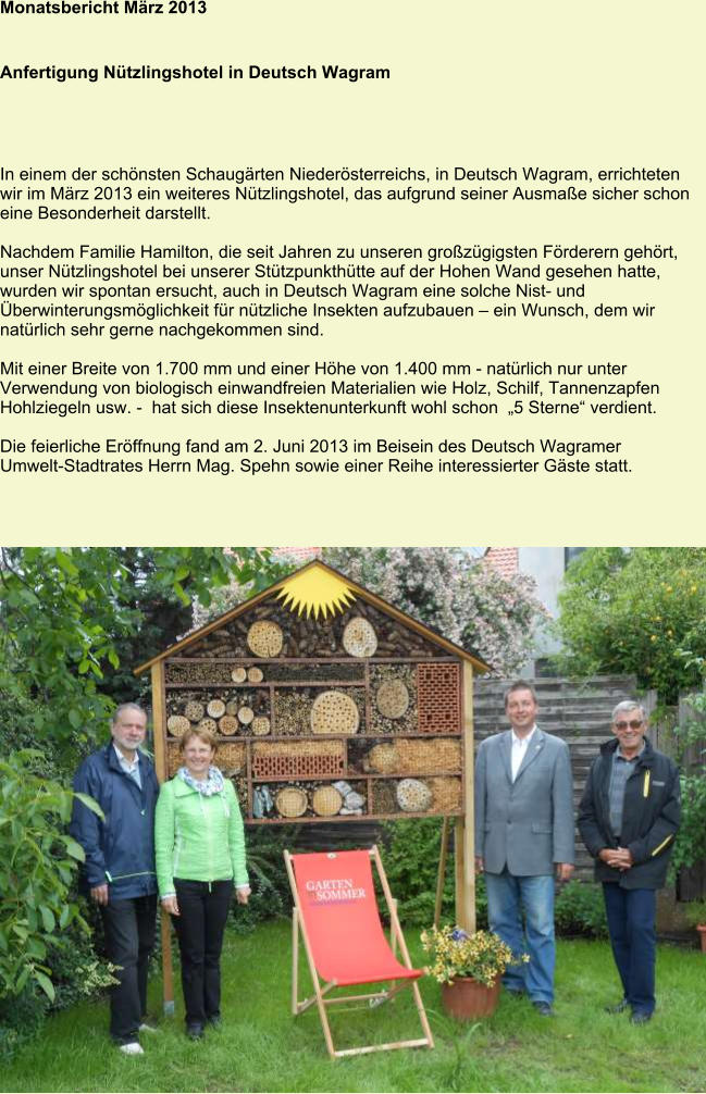 Monatsbericht März 2013   Anfertigung Nützlingshotel in Deutsch Wagram In einem der schönsten Schaugärten Niederösterreichs, in Deutsch Wagram, errichteten wir im März 2013 ein weiteres Nützlingshotel, das aufgrund seiner Ausmaße sicher schon eine Besonderheit darstellt.  Nachdem Familie Hamilton, die seit Jahren zu unseren großzügigsten Förderern gehört, unser Nützlingshotel bei unserer Stützpunkthütte auf der Hohen Wand gesehen hatte, wurden wir spontan ersucht, auch in Deutsch Wagram eine solche Nist- und Überwinterungsmöglichkeit für nützliche Insekten aufzubauen – ein Wunsch, dem wir natürlich sehr gerne nachgekommen sind.  Mit einer Breite von 1.700 mm und einer Höhe von 1.400 mm - natürlich nur unter Verwendung von biologisch einwandfreien Materialien wie Holz, Schilf, Tannenzapfen Hohlziegeln usw. -  hat sich diese Insektenunterkunft wohl schon  „5 Sterne“ verdient.  Die feierliche Eröffnung fand am 2. Juni 2013 im Beisein des Deutsch Wagramer Umwelt-Stadtrates Herrn Mag. Spehn sowie einer Reihe interessierter Gäste statt.