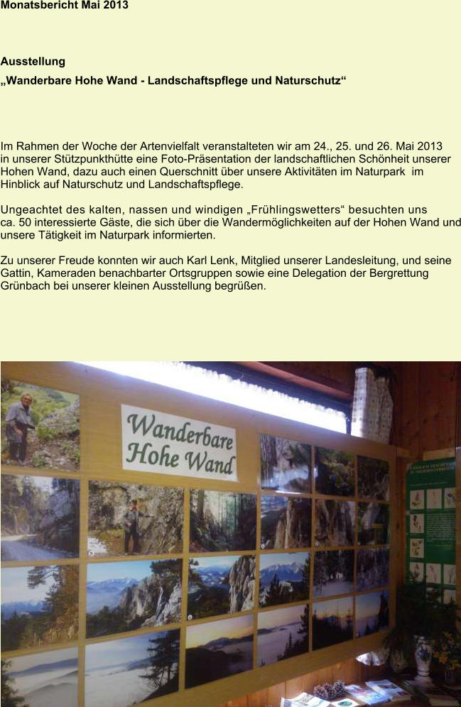 Monatsbericht Mai 2013 Ausstellung „Wanderbare Hohe Wand - Landschaftspflege und Naturschutz“ Im Rahmen der Woche der Artenvielfalt veranstalteten wir am 24., 25. und 26. Mai 2013 in unserer Stützpunkthütte eine Foto-Präsentation der landschaftlichen Schönheit unserer Hohen Wand, dazu auch einen Querschnitt über unsere Aktivitäten im Naturpark  im Hinblick auf Naturschutz und Landschaftspflege.  Ungeachtet des kalten, nassen und windigen „Frühlingswetters“ besuchten uns ca. 50 interessierte Gäste, die sich über die Wandermöglichkeiten auf der Hohen Wand und unsere Tätigkeit im Naturpark informierten.  Zu unserer Freude konnten wir auch Karl Lenk, Mitglied unserer Landesleitung, und seine Gattin, Kameraden benachbarter Ortsgruppen sowie eine Delegation der Bergrettung Grünbach bei unserer kleinen Ausstellung begrüßen.