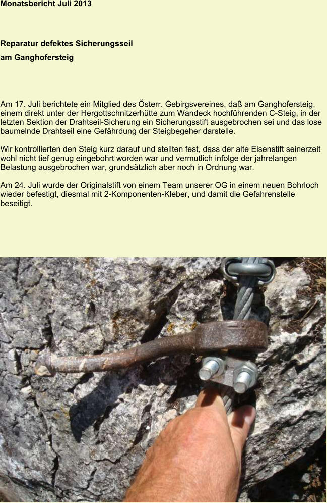 Monatsbericht Juli 2013 Reparatur defektes Sicherungsseil am Ganghofersteig Am 17. Juli berichtete ein Mitglied des Österr. Gebirgsvereines, daß am Ganghofersteig, einem direkt unter der Hergottschnitzerhütte zum Wandeck hochführenden C-Steig, in der letzten Sektion der Drahtseil-Sicherung ein Sicherungsstift ausgebrochen sei und das lose baumelnde Drahtseil eine Gefährdung der Steigbegeher darstelle.  Wir kontrollierten den Steig kurz darauf und stellten fest, dass der alte Eisenstift seinerzeit wohl nicht tief genug eingebohrt worden war und vermutlich infolge der jahrelangen Belastung ausgebrochen war, grundsätzlich aber noch in Ordnung war.  Am 24. Juli wurde der Originalstift von einem Team unserer OG in einem neuen Bohrloch wieder befestigt, diesmal mit 2-Komponenten-Kleber, und damit die Gefahrenstelle beseitigt.