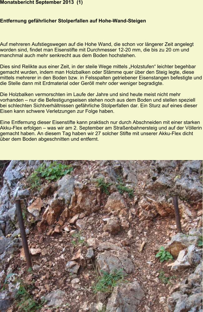 Monatsbericht September 2013  (1)   Entfernung gefährlicher Stolperfallen auf Hohe-Wand-Steigen Auf mehreren Aufstiegswegen auf die Hohe Wand, die schon vor längerer Zeit angelegt worden sind, findet man Eisenstifte mit Durchmesser 12-20 mm, die bis zu 20 cm und manchmal auch mehr senkrecht aus dem Boden hochstehen.  Dies sind Relikte aus einer Zeit, in der steile Wege mittels „Holzstufen“ leichter begehbar gemacht wurden, indem man Holzbalken oder Stämme quer über den Steig legte, diese mittels mehrerer in den Boden bzw. in Felsspalten getriebener Eisenstangen befestigte und die Stelle dann mit Erdmaterial oder Geröll mehr oder weniger begradigte.  Die Holzbalken vermorschten im Laufe der Jahre und sind heute meist nicht mehr vorhanden – nur die Befestigungseisen stehen noch aus dem Boden und stellen speziell bei schlechten Sichtverhältnissen gefährliche Stolperfallen dar. Ein Sturz auf eines dieser Eisen kann schwere Verletzungen zur Folge haben.  Eine Entfernung dieser Eisenstifte kann praktisch nur durch Abschneiden mit einer starken Akku-Flex erfolgen – was wir am 2. September am Straßenbahnersteig und auf der Völlerin gemacht haben. An diesem Tag haben wir 27 solcher Stifte mit unserer Akku-Flex dicht über dem Boden abgeschnitten und entfernt.