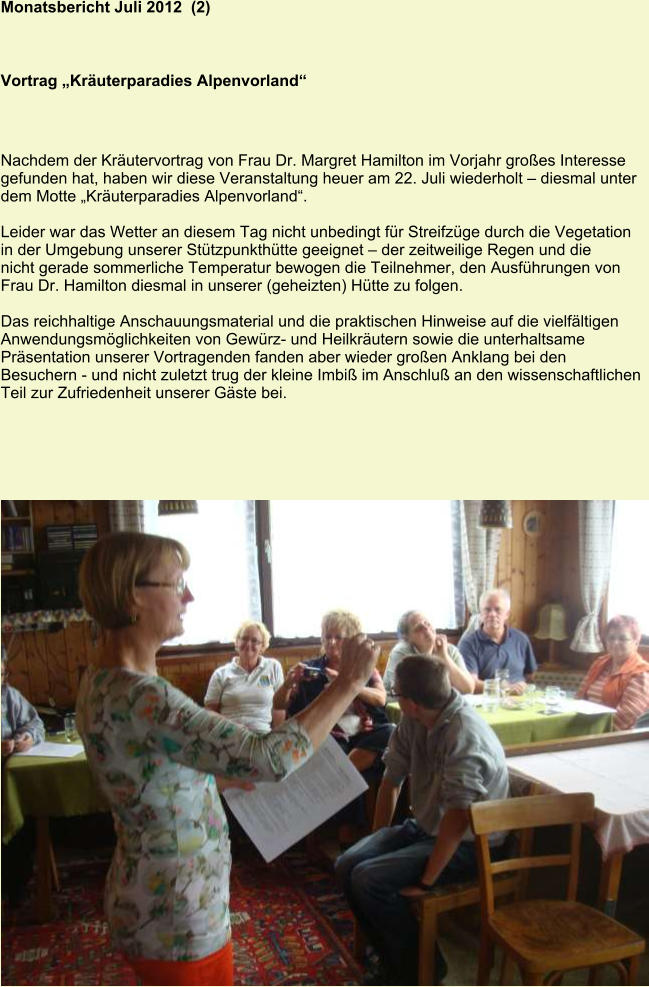 Monatsbericht Juli 2012  (2) Vortrag „Kräuterparadies Alpenvorland“ Nachdem der Kräutervortrag von Frau Dr. Margret Hamilton im Vorjahr großes Interesse gefunden hat, haben wir diese Veranstaltung heuer am 22. Juli wiederholt – diesmal unter dem Motte „Kräuterparadies Alpenvorland“.  Leider war das Wetter an diesem Tag nicht unbedingt für Streifzüge durch die Vegetation in der Umgebung unserer Stützpunkthütte geeignet – der zeitweilige Regen und die nicht gerade sommerliche Temperatur bewogen die Teilnehmer, den Ausführungen von Frau Dr. Hamilton diesmal in unserer (geheizten) Hütte zu folgen.  Das reichhaltige Anschauungsmaterial und die praktischen Hinweise auf die vielfältigen Anwendungsmöglichkeiten von Gewürz- und Heilkräutern sowie die unterhaltsame Präsentation unserer Vortragenden fanden aber wieder großen Anklang bei den Besuchern - und nicht zuletzt trug der kleine Imbiß im Anschluß an den wissenschaftlichen Teil zur Zufriedenheit unserer Gäste bei.