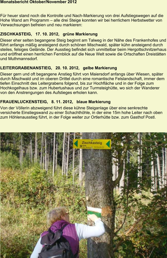 Monatsbericht Oktober/November 2012   Für heuer stand noch die Kontrolle und Nach-Markierung von drei Aufstiegswegen auf die Hohe Wand am Programm – alle drei Steige konnten wir bei herrlichem Herbstwetter von Verwachsungen befreien und neu markieren:  ZISCHKASTEIG,   17. 10. 2012,   grüne Markierung Dieser eher selten begangene Steig beginnt am Talweg in der Nähe des Frankenhofes und führt anfangs mäßig ansteigend durch schönen Mischwald, später kühn ansteigend durch steiles, felsiges Gelände. Der Ausstieg befindet sich unmittelbar beim Hergottschnitzerhaus und eröffnet einen herrlichen Fernblick auf die Neue Welt sowie die Ortschaften Dreistätten und Muthmannsdorf.  LEITERGRABENANSTIEG,   20. 10. 2012,   gelbe Markierung Dieser gern und oft begangene Anstieg führt von Maiersdorf anfangs über Wiesen, später durch Mischwald und im oberen Drittel durch eine romantische Felslandschaft, immer dem tiefen Einschnitt des Leitergrabens folgend, bis zur Hochfläche und in der Folge zum Hochkogelhaus bzw. zum Hubertushaus und zur Turmsteighütte, wo sich der Wanderer von den Anstrengungen des Aufstieges erholen kann.  FRAUENLUCKENSTEIG,   8. 11. 2012,   blaue Markierung Von der Völlerin abzweigend führt diese kühne Steiganlage über eine senkrechte versicherte Einstiegswand zu einer Schachthöhle, in der eine 15m hohe Leiter nach oben zum Höhlenausstieg führt, in der Folge weiter zur Ortlerhütte bzw. zum Gasthof Postl.