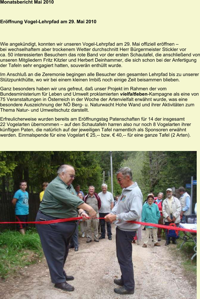 Monatsbericht Mai 2010   Eröffnung Vogel-Lehrpfad am 29. Mai 2010 Wie angekündigt, konnten wir unseren Vogel-Lehrpfad am 29. Mai offiziell eröffnen – bei wechselhaftem aber trockenem Wetter durchschnitt Herr Bürgermeister Stickler vor ca. 50 interessierten Besuchern das rote Band vor der ersten Schautafel, die anschließend von unseren Mitgliedern Fritz Kitzler und Herbert Deinhammer, die sich schon bei der Anfertigung der Tafeln sehr engagiert hatten, souverän enthüllt wurde. Im Anschluß an die Zeremonie begingen alle Besucher den gesamten Lehrpfad bis zu unserer Stützpunkthütte, wo wir bei einem kleinen Imbiß noch einige Zeit beisammen blieben. Ganz besonders haben wir uns gefreut, daß unser Projekt im Rahmen der vom Bundesministerium für Leben und Umwelt proklamierten vielfaltleben-Kampagne als eine von 75 Veranstaltungen in Österreich in der Woche der Artenvielfalt erwähnt wurde, was eine besondere Auszeichnung der NÖ Berg- u. Naturwacht Hohe Wand und ihrer Aktivitäten zum Thema Natur- und Umweltschutz darstellt. Erfreulicherweise wurden bereits am Eröffnungstag Patenschaften für 14 der insgesamt 22 Vogelarten übernommen – auf den Schautafeln harren also nur noch 8 Vogelarten ihrer künftigen Paten, die natürlich auf der jeweiligen Tafel namentlich als Sponsoren erwähnt werden. Einmalspende für eine Vogelart € 25,-- bzw. € 40,-- für eine ganze Tafel (2 Arten).