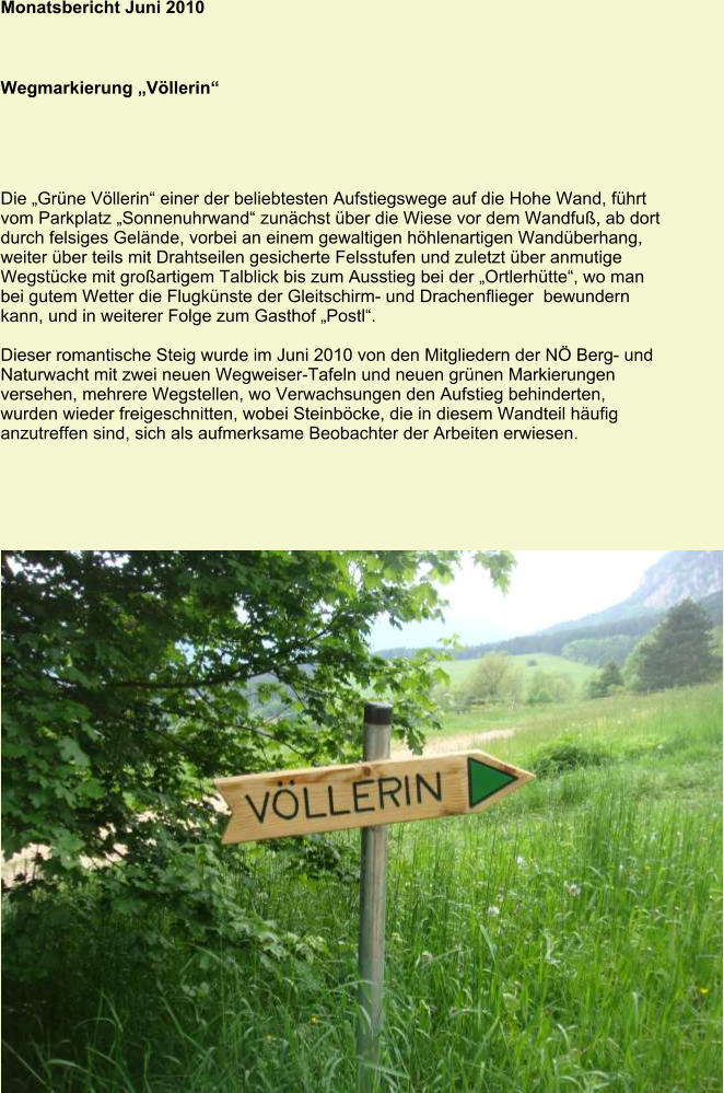 Monatsbericht Juni 2010 Wegmarkierung „Völlerin“ Die „Grüne Völlerin“ einer der beliebtesten Aufstiegswege auf die Hohe Wand, führt vom Parkplatz „Sonnenuhrwand“ zunächst über die Wiese vor dem Wandfuß, ab dort durch felsiges Gelände, vorbei an einem gewaltigen höhlenartigen Wandüberhang, weiter über teils mit Drahtseilen gesicherte Felsstufen und zuletzt über anmutige Wegstücke mit großartigem Talblick bis zum Ausstieg bei der „Ortlerhütte“, wo man bei gutem Wetter die Flugkünste der Gleitschirm- und Drachenflieger  bewundern kann, und in weiterer Folge zum Gasthof „Postl“.  Dieser romantische Steig wurde im Juni 2010 von den Mitgliedern der NÖ Berg- und Naturwacht mit zwei neuen Wegweiser-Tafeln und neuen grünen Markierungen versehen, mehrere Wegstellen, wo Verwachsungen den Aufstieg behinderten, wurden wieder freigeschnitten, wobei Steinböcke, die in diesem Wandteil häufig anzutreffen sind, sich als aufmerksame Beobachter der Arbeiten erwiesen.