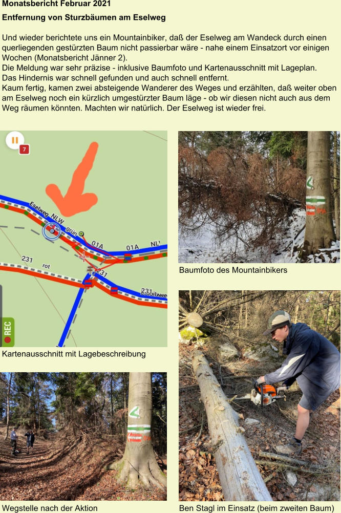 Monatsbericht Februar 2021  Entfernung von Sturzbäumen am Eselweg Und wieder berichtete uns ein Mountainbiker, daß der Eselweg am Wandeck durch einen querliegenden gestürzten Baum nicht passierbar wäre - nahe einem Einsatzort vor einigen Wochen (Monatsbericht Jänner 2). Die Meldung war sehr präzise - inklusive Baumfoto und Kartenausschnitt mit Lageplan. Das Hindernis war schnell gefunden und auch schnell entfernt. Kaum fertig, kamen zwei absteigende Wanderer des Weges und erzählten, daß weiter oben am Eselweg noch ein kürzlich umgestürzter Baum läge - ob wir diesen nicht auch aus dem Weg räumen könnten. Machten wir natürlich. Der Eselweg ist wieder frei. Baumfoto des Mountainbikers Kartenausschnitt mit Lagebeschreibung Wegstelle nach der Aktion Ben Stagl im Einsatz (beim zweiten Baum)