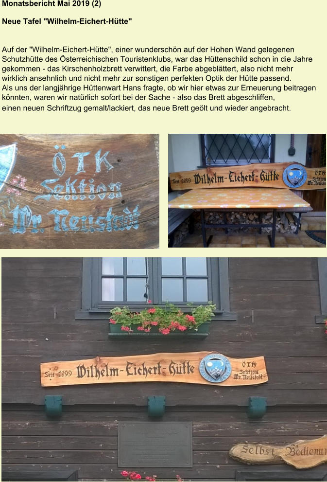 Monatsbericht Mai 2019 (2)  Neue Tafel "Wilhelm-Eichert-Hütte" Auf der "Wilhelm-Eichert-Hütte", einer wunderschön auf der Hohen Wand gelegenen Schutzhütte des Österreichischen Touristenklubs, war das Hüttenschild schon in die Jahre gekommen - das Kirschenholzbrett verwittert, die Farbe abgeblättert, also nicht mehr wirklich ansehnlich und nicht mehr zur sonstigen perfekten Optik der Hütte passend. Als uns der langjährige Hüttenwart Hans fragte, ob wir hier etwas zur Erneuerung beitragen könnten, waren wir natürlich sofort bei der Sache - also das Brett abgeschliffen, einen neuen Schriftzug gemalt/lackiert, das neue Brett geölt und wieder angebracht.