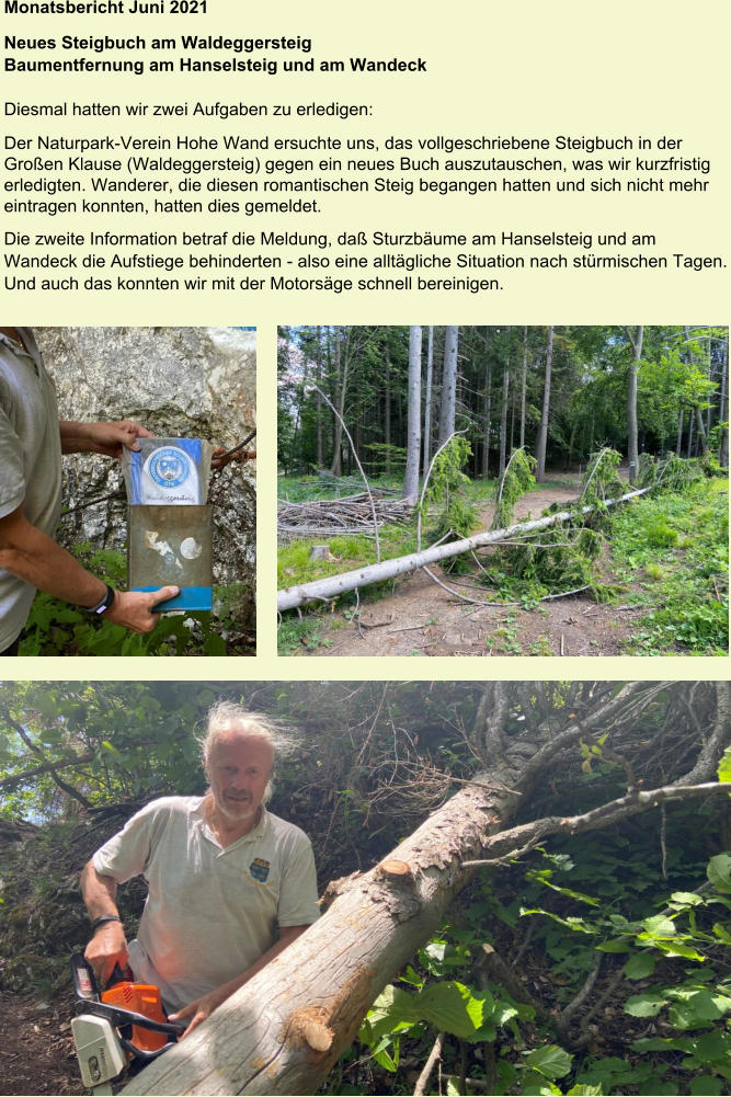 Monatsbericht Juni 2021  Neues Steigbuch am Waldeggersteig  Baumentfernung am Hanselsteig und am Wandeck  Diesmal hatten wir zwei Aufgaben zu erledigen: Der Naturpark-Verein Hohe Wand ersuchte uns, das vollgeschriebene Steigbuch in der Großen Klause (Waldeggersteig) gegen ein neues Buch auszutauschen, was wir kurzfristig erledigten. Wanderer, die diesen romantischen Steig begangen hatten und sich nicht mehr eintragen konnten, hatten dies gemeldet. Die zweite Information betraf die Meldung, daß Sturzbäume am Hanselsteig und am Wandeck die Aufstiege behinderten - also eine alltägliche Situation nach stürmischen Tagen. Und auch das konnten wir mit der Motorsäge schnell bereinigen.