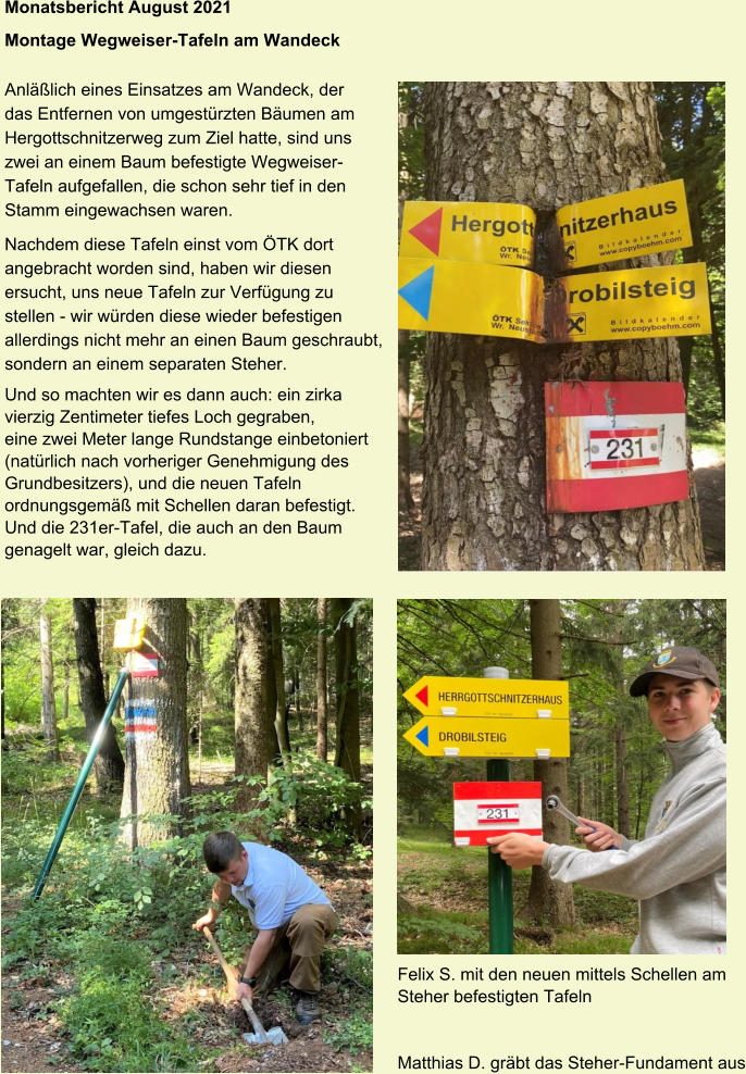 Monatsbericht August 2021 Montage Wegweiser-Tafeln am Wandeck Anläßlich eines Einsatzes am Wandeck, der das Entfernen von umgestürzten Bäumen am Hergottschnitzerweg zum Ziel hatte, sind uns zwei an einem Baum befestigte WegweiserTafeln aufgefallen, die schon sehr tief in den Stamm eingewachsen waren. Nachdem diese Tafeln einst vom ÖTK dort angebracht worden sind, haben wir diesen ersucht, uns neue Tafeln zur Verfügung zu stellen - wir würden diese wieder befestigen allerdings nicht mehr an einen Baum geschraubt, sondern an einem separaten Steher. Und so machten wir es dann auch: ein zirka vierzig Zentimeter tiefes Loch gegraben, eine zwei Meter lange Rundstange einbetoniert (natürlich nach vorheriger Genehmigung des Grundbesitzers), und die neuen Tafeln ordnungsgemäß mit Schellen daran befestigt. Und die 231er-Tafel, die auch an den Baum genagelt war, gleich dazu. Felix S. mit den neuen mittels Schellen am Steher befestigten Tafeln   Matthias D. gräbt das Steher-Fundament aus