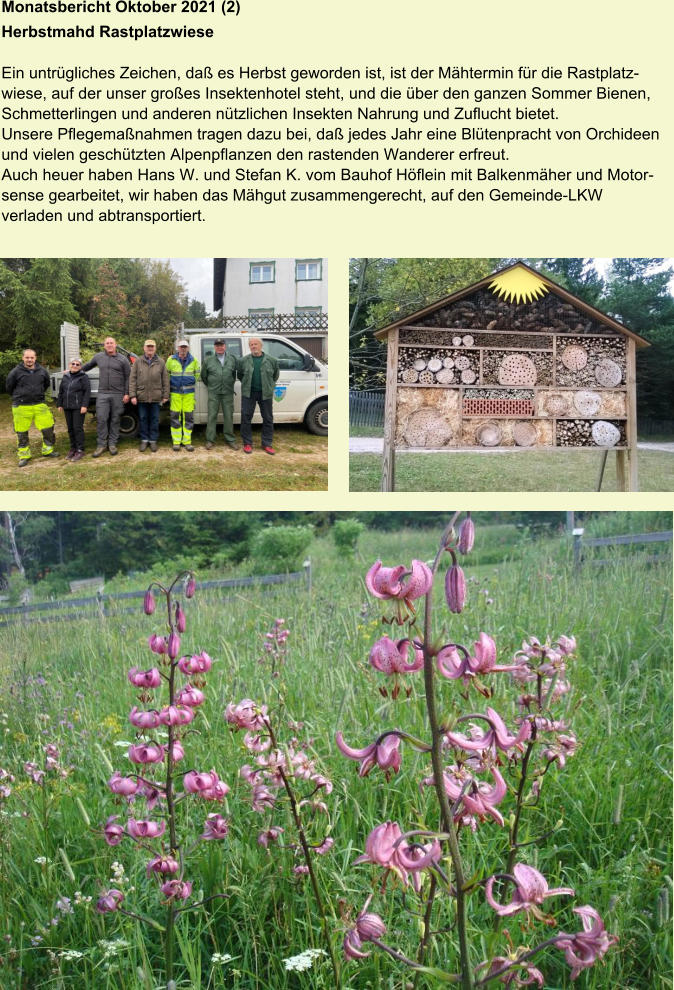 Monatsbericht Oktober 2021 (2)  Herbstmahd Rastplatzwiese Ein untrügliches Zeichen, daß es Herbst geworden ist, ist der Mähtermin für die Rastplatzwiese, auf der unser großes Insektenhotel steht, und die über den ganzen Sommer Bienen, Schmetterlingen und anderen nützlichen Insekten Nahrung und Zuflucht bietet. Unsere Pflegemaßnahmen tragen dazu bei, daß jedes Jahr eine Blütenpracht von Orchideen und vielen geschützten Alpenpflanzen den rastenden Wanderer erfreut. Auch heuer haben Hans W. und Stefan K. vom Bauhof Höflein mit Balkenmäher und Motorsense gearbeitet, wir haben das Mähgut zusammengerecht, auf den Gemeinde-LKW verladen und abtransportiert.