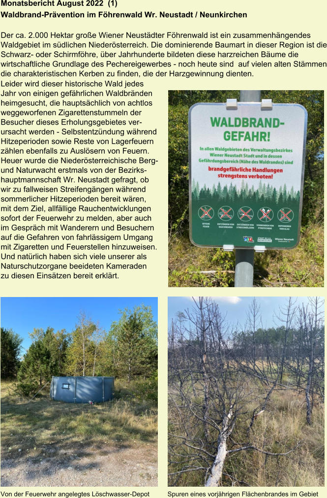 Monatsbericht August 2022  (1) Waldbrand-Prävention im Föhrenwald Wr. Neustadt / Neunkirchen  Der ca. 2.000 Hektar große Wiener Neustädter Föhrenwald ist ein zusammenhängendes Waldgebiet im südlichen Niederösterreich. Die dominierende Baumart in dieser Region ist die Schwarz- oder Schirmföhre, über Jahrhunderte bildeten diese harzreichen Bäume die wirtschaftliche Grundlage des Pechereigewerbes - noch heute sind  auf vielen alten Stämmen die charakteristischen Kerben zu finden, die der Harzgewinnung dienten. Leider wird dieser historische Wald jedes  Jahr von einigen gefährlichen Waldbränden  heimgesucht, die hauptsächlich von achtlos  weggeworfenen Zigarettenstummeln der  Besucher dieses Erholungsgebietes ver- ursacht werden - Selbstentzündung während  Hitzeperioden sowie Reste von Lagerfeuern  zählen ebenfalls zu Auslösern von Feuern.  Heuer wurde die Niederösterreichische Berg- und Naturwacht erstmals von der Bezirks- hauptmannschaft Wr. Neustadt gefragt, ob  wir zu fallweisen Streifengängen während  sommerlicher Hitzeperioden bereit wären,  mit dem Ziel, allfällige Rauchentwicklungen  sofort der Feuerwehr zu melden, aber auch  im Gespräch mit Wanderern und Besuchern  auf die Gefahren von fahrlässigem Umgang  mit Zigaretten und Feuerstellen hinzuweisen.  Und natürlich haben sich viele unserer als  Naturschutzorgane beeideten Kameraden  zu diesen Einsätzen bereit erklärt. Von der Feuerwehr angelegtes Löschwasser-Depot          Spuren eines vorjährigen Flächenbrandes im Gebiet