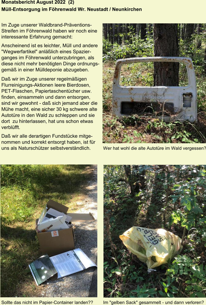 Monatsbericht August 2022  (2) Müll-Entsorgung im Föhrenwald Wr. Neustadt / Neunkirchen   Im Zuge unserer Waldbrand-Präventions- Streifen im Föhrenwald haben wir noch eine  interessante Erfahrung gemacht: Anscheinend ist es leichter, Müll und andere  "Wegwerfartikel" anläßlich eines Spazier- ganges im Föhrenwald unterzubringen, als  diese nicht mehr benötigten Dinge ordnungs- gemäß in einer Mülldeponie abzugeben. Daß wir im Zuge unserer regelmäßigen  Flurreinigungs-Aktionen leere Bierdosen,  PET-Flaschen, Papiertaschentücher usw.  finden, einsammeln und dann entsorgen,  sind wir gewohnt - daß sich jemand aber die  Mühe macht, eine sicher 30 kg schwere alte  Autotüre in den Wald zu schleppen und sie  dort  zu hinterlassen, hat uns schon etwas  verblüfft. Daß wir alle derartigen Fundstücke mitge- nommen und korrekt entsorgt haben, ist für uns als Naturschützer selbstverständlich. Wer hat wohl die alte Autotüre im Wald vergessen? Sollte das nicht im Papier-Container landen??  Im "gelben Sack" gesammelt - und dann verloren?