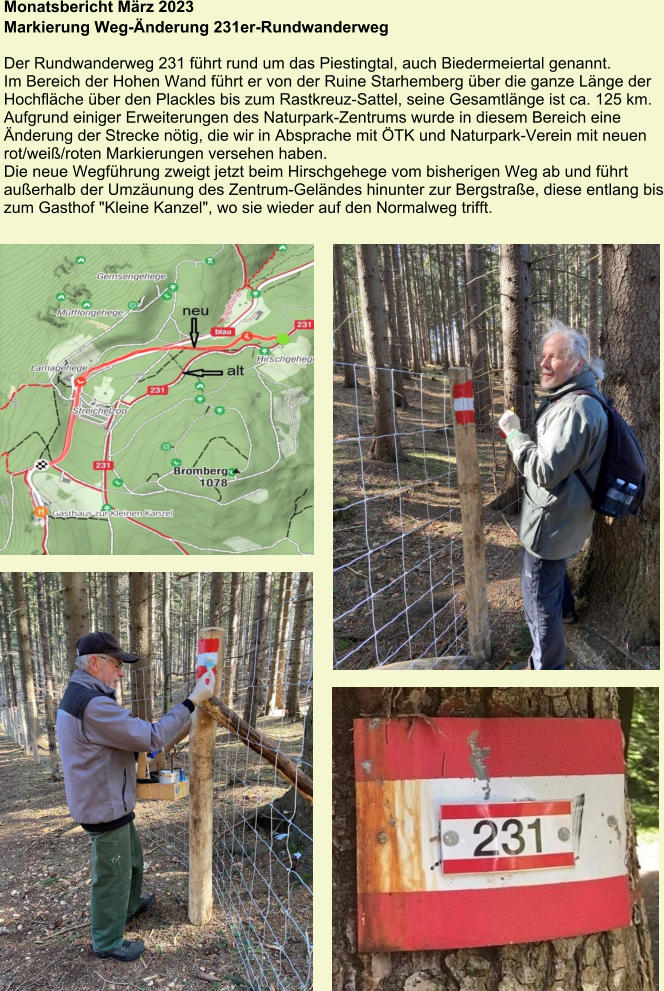 Monatsbericht März 2023 Markierung Weg-Änderung 231er-Rundwanderweg  Der Rundwanderweg 231 führt rund um das Piestingtal, auch Biedermeiertal genannt. Im Bereich der Hohen Wand führt er von der Ruine Starhemberg über die ganze Länge der Hochfläche über den Plackles bis zum Rastkreuz-Sattel, seine Gesamtlänge ist ca. 125 km. Aufgrund einiger Erweiterungen des Naturpark-Zentrums wurde in diesem Bereich eine Änderung der Strecke nötig, die wir in Absprache mit ÖTK und Naturpark-Verein mit neuen rot/weiß/roten Markierungen versehen haben. Die neue Wegführung zweigt jetzt beim Hirschgehege vom bisherigen Weg ab und führt außerhalb der Umzäunung des Zentrum-Geländes hinunter zur Bergstraße, diese entlang bis zum Gasthof "Kleine Kanzel", wo sie wieder auf den Normalweg trifft.