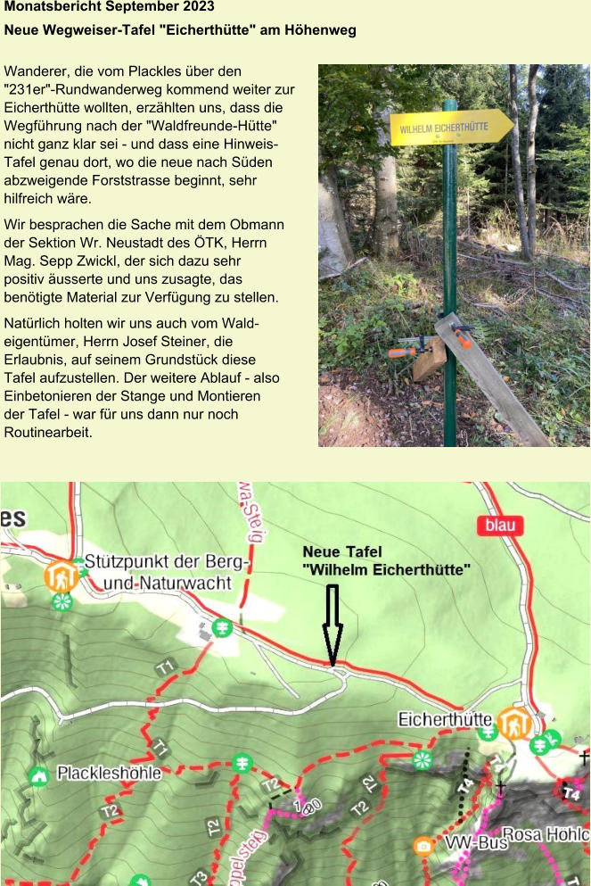 Monatsbericht September 2023 Neue Wegweiser-Tafel "Eicherthütte" am Höhenweg   Wanderer, die vom Plackles über den  "231er"-Rundwanderweg kommend weiter zur  Eicherthütte wollten, erzählten uns, dass die  Wegführung nach der "Waldfreunde-Hütte"  nicht ganz klar sei - und dass eine Hinweis- Tafel genau dort, wo die neue nach Süden  abzweigende Forststrasse beginnt, sehr  hilfreich wäre. Wir besprachen die Sache mit dem Obmann  der Sektion Wr. Neustadt des ÖTK, Herrn  Mag. Sepp Zwickl, der sich dazu sehr  positiv äusserte und uns zusagte, das  benötigte Material zur Verfügung zu stellen. Natürlich holten wir uns auch vom Wald- eigentümer, Herrn Josef Steiner, die  Erlaubnis, auf seinem Grundstück diese  Tafel aufzustellen. Der weitere Ablauf - also  Einbetonieren der Stange und Montieren  der Tafel - war für uns dann nur noch  Routinearbeit.