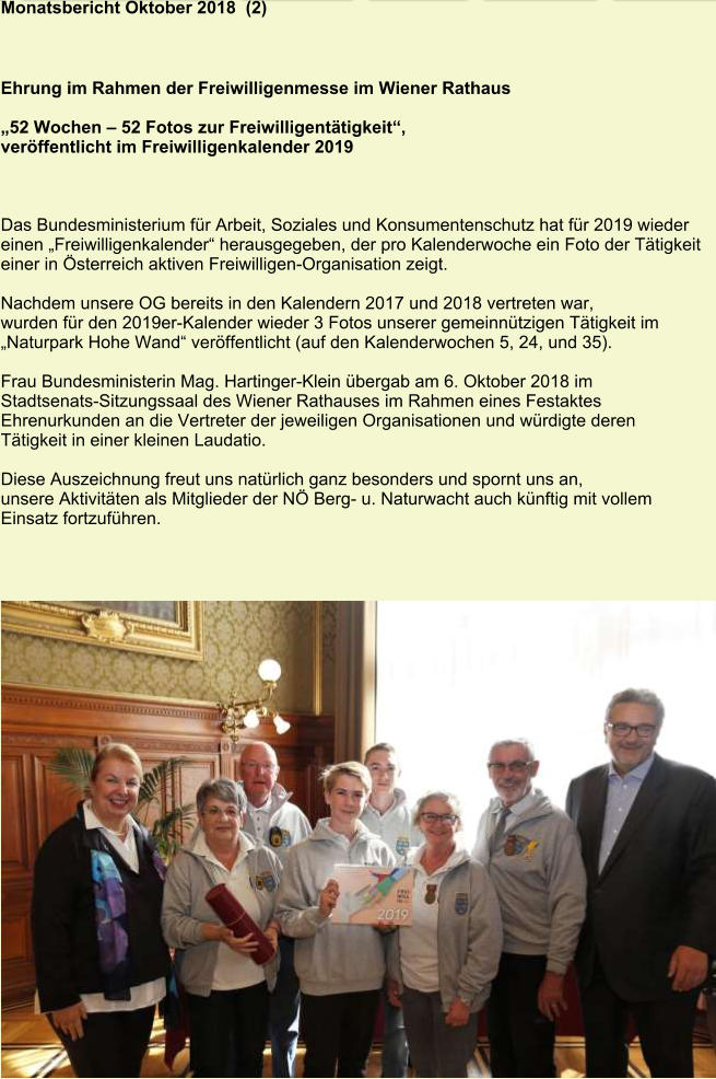 Monatsbericht Oktober 2018  (2) Ehrung im Rahmen der Freiwilligenmesse im Wiener Rathaus   „52 Wochen – 52 Fotos zur Freiwilligentätigkeit“,  veröffentlicht im Freiwilligenkalender 2019    Das Bundesministerium für Arbeit, Soziales und Konsumentenschutz hat für 2019 wieder einen „Freiwilligenkalender“ herausgegeben, der pro Kalenderwoche ein Foto der Tätigkeit einer in Österreich aktiven Freiwilligen-Organisation zeigt.  Nachdem unsere OG bereits in den Kalendern 2017 und 2018 vertreten war, wurden für den 2019er-Kalender wieder 3 Fotos unserer gemeinnützigen Tätigkeit im „Naturpark Hohe Wand“ veröffentlicht (auf den Kalenderwochen 5, 24, und 35).  Frau Bundesministerin Mag. Hartinger-Klein übergab am 6. Oktober 2018 im  Stadtsenats-Sitzungssaal des Wiener Rathauses im Rahmen eines Festaktes  Ehrenurkunden an die Vertreter der jeweiligen Organisationen und würdigte deren  Tätigkeit in einer kleinen Laudatio.  Diese Auszeichnung freut uns natürlich ganz besonders und spornt uns an, unsere Aktivitäten als Mitglieder der NÖ Berg- u. Naturwacht auch künftig mit vollem Einsatz fortzuführen.