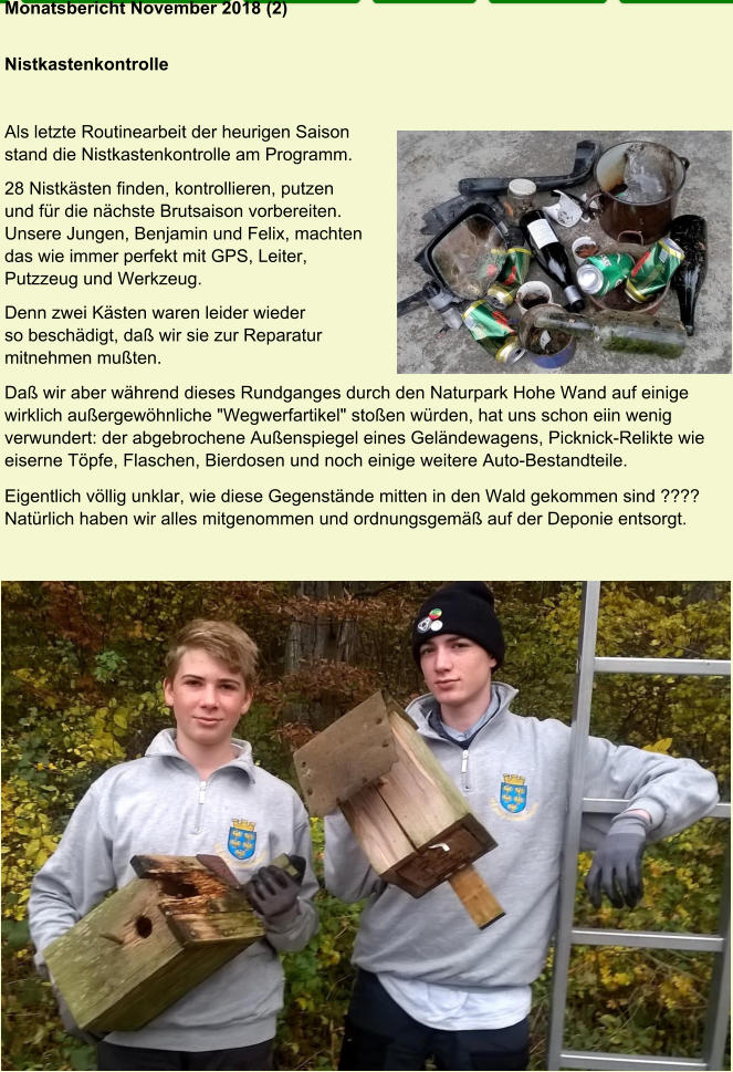 Monatsbericht November 2018 (2)  Nistkastenkontrolle Als letzte Routinearbeit der heurigen Saison  stand die Nistkastenkontrolle am Programm. 28 Nistkästen finden, kontrollieren, putzen  und für die nächste Brutsaison vorbereiten.  Unsere Jungen, Benjamin und Felix, machten  das wie immer perfekt mit GPS, Leiter,  Putzzeug und Werkzeug. Denn zwei Kästen waren leider wieder  so beschädigt, daß wir sie zur Reparatur  mitnehmen mußten. Daß wir aber während dieses Rundganges durch den Naturpark Hohe Wand auf einige wirklich außergewöhnliche "Wegwerfartikel" stoßen würden, hat uns schon eiin wenig verwundert: der abgebrochene Außenspiegel eines Geländewagens, Picknick-Relikte wie eiserne Töpfe, Flaschen, Bierdosen und noch einige weitere Auto-Bestandteile. Eigentlich völlig unklar, wie diese Gegenstände mitten in den Wald gekommen sind ???? Natürlich haben wir alles mitgenommen und ordnungsgemäß auf der Deponie entsorgt.