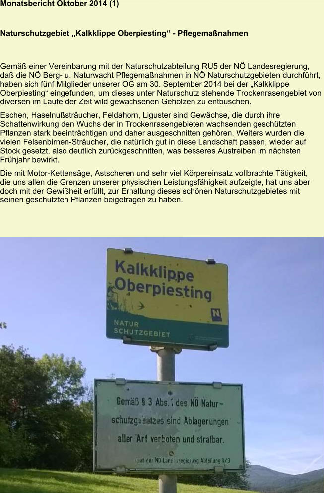 Monatsbericht Oktober 2014 (1)   Naturschutzgebiet „Kalkklippe Oberpiesting“ - Pflegemaßnahmen   Gemäß einer Vereinbarung mit der Naturschutzabteilung RU5 der NÖ Landesregierung, daß die NÖ Berg- u. Naturwacht Pflegemaßnahmen in NÖ Naturschutzgebieten durchführt, haben sich fünf Mitglieder unserer OG am 30. September 2014 bei der „Kalkklippe Oberpiesting“ eingefunden, um dieses unter Naturschutz stehende Trockenrasengebiet von diversen im Laufe der Zeit wild gewachsenen Gehölzen zu entbuschen. Eschen, Haselnußsträucher, Feldahorn, Liguster sind Gewächse, die durch ihre Schattenwirkung den Wuchs der in Trockenrasengebieten wachsenden geschützten Pflanzen stark beeinträchtigen und daher ausgeschnitten gehören. Weiters wurden die vielen Felsenbirnen-Sträucher, die natürlich gut in diese Landschaft passen, wieder auf Stock gesetzt, also deutlich zurückgeschnitten, was besseres Austreiben im nächsten Frühjahr bewirkt. Die mit Motor-Kettensäge, Astscheren und sehr viel Körpereinsatz vollbrachte Tätigkeit, die uns allen die Grenzen unserer physischen Leistungsfähigkeit aufzeigte, hat uns aber doch mit der Gewißheit erfüllt, zur Erhaltung dieses schönen Naturschutzgebietes mit seinen geschützten Pflanzen beigetragen zu haben.