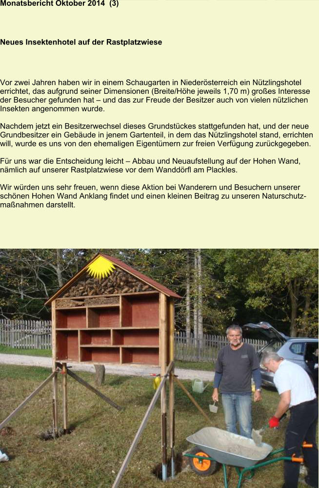 Monatsbericht Oktober 2014  (3) Neues Insektenhotel auf der Rastplatzwiese Vor zwei Jahren haben wir in einem Schaugarten in Niederösterreich ein Nützlingshotel errichtet, das aufgrund seiner Dimensionen (Breite/Höhe jeweils 1,70 m) großes Interesse der Besucher gefunden hat – und das zur Freude der Besitzer auch von vielen nützlichen Insekten angenommen wurde.  Nachdem jetzt ein Besitzerwechsel dieses Grundstückes stattgefunden hat, und der neue Grundbesitzer ein Gebäude in jenem Gartenteil, in dem das Nützlingshotel stand, errichten will, wurde es uns von den ehemaligen Eigentümern zur freien Verfügung zurückgegeben.  Für uns war die Entscheidung leicht – Abbau und Neuaufstellung auf der Hohen Wand, nämlich auf unserer Rastplatzwiese vor dem Wanddörfl am Plackles.  Wir würden uns sehr freuen, wenn diese Aktion bei Wanderern und Besuchern unserer schönen Hohen Wand Anklang findet und einen kleinen Beitrag zu unseren Naturschutzmaßnahmen darstellt.