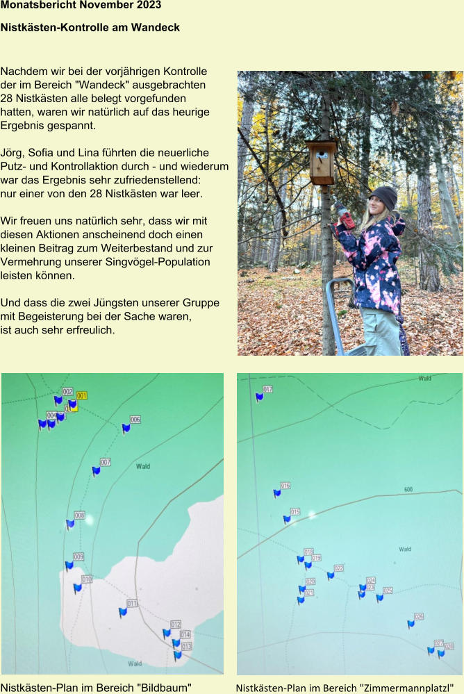 Monatsbericht November 2023  Nistkästen-Kontrolle am Wandeck Nachdem wir bei der vorjährigen Kontrolle der im Bereich "Wandeck" ausgebrachten 28 Nistkästen alle belegt vorgefunden hatten, waren wir natürlich auf das heurige Ergebnis gespannt.  Jörg, Sofia und Lina führten die neuerliche Putz- und Kontrollaktion durch - und wiederum war das Ergebnis sehr zufriedenstellend: nur einer von den 28 Nistkästen war leer.  Wir freuen uns natürlich sehr, dass wir mit diesen Aktionen anscheinend doch einen kleinen Beitrag zum Weiterbestand und zur Vermehrung unserer Singvögel-Population leisten können.  Und dass die zwei Jüngsten unserer Gruppe mit Begeisterung bei der Sache waren, ist auch sehr erfreulich. Nistkästen-Plan im Bereich "Bildbaum"  Nistkästen-Plan im Bereich "Zimmermannplatzl"