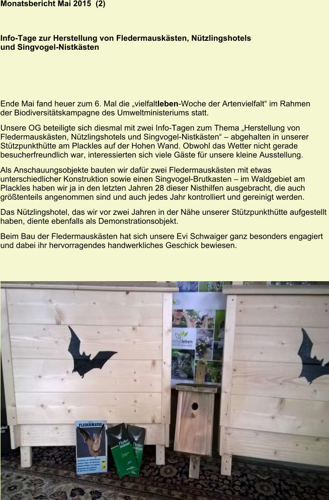 Monatsbericht Mai 2015  (2)   Info-Tage zur Herstellung von Fledermauskästen, Nützlingshotels und Singvogel-Nistkästen Ende Mai fand heuer zum 6. Mal die „vielfaltleben-Woche der Artenvielfalt“ im Rahmen der Biodiversitätskampagne des Umweltministeriums statt. Unsere OG beteiligte sich diesmal mit zwei Info-Tagen zum Thema „Herstellung von Fledermauskästen, Nützlingshotels und Singvogel-Nistkästen“ – abgehalten in unserer Stützpunkthütte am Plackles auf der Hohen Wand. Obwohl das Wetter nicht gerade besucherfreundlich war, interessierten sich viele Gäste für unsere kleine Ausstellung. Als Anschauungsobjekte bauten wir dafür zwei Fledermauskästen mit etwas unterschiedlicher Konstruktion sowie einen Singvogel-Brutkasten – im Waldgebiet am Plackles haben wir ja in den letzten Jahren 28 dieser Nisthilfen ausgebracht, die auch größtenteils angenommen sind und auch jedes Jahr kontrolliert und gereinigt werden. Das Nützlingshotel, das wir vor zwei Jahren in der Nähe unserer Stützpunkthütte aufgestellt haben, diente ebenfalls als Demonstrationsobjekt. Beim Bau der Fledermauskästen hat sich unsere Evi Schwaiger ganz besonders engagiert und dabei ihr hervorragendes handwerkliches Geschick bewiesen.