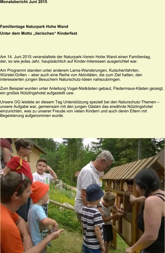 Monatsbericht Juni 2015 Familientage Naturpark Hohe Wand Unter dem Motto „tierisches“ Kinderfest Am 14. Juni 2015 veranstaltete der Naturpark-Verein Hohe Wand einen Familientag, der, so wie jedes Jahr, hauptsächlich auf Kinder-Interessen ausgerichtet war.  Am Programm standen unter anderem Lama-Wanderungen, Kutschenfahrten,  Würstel-Grillen – aber auch eine Reihe von Aktivitäten, die zum Ziel hatten, den  interessierten jungen Besuchern Naturschutz-Ideen nahezubringen.  Zum Beispiel wurden unter Anleitung Vogel-Nistkästen gebaut, Fledermaus-Kästen gezeigt, ein großes Nützlingshotel aufgestellt usw.  Unsere OG leistete an diesem Tag Unterstützung speziell bei den Naturschutz-Themen – unsere Aufgabe war, gemeinsam mit den jungen Gästen das erwähnte Nützlingshotel einzurichten, was zu unserer Freude von vielen Kindern und auch deren Eltern mit Begeisterung aufgenommen wurde.