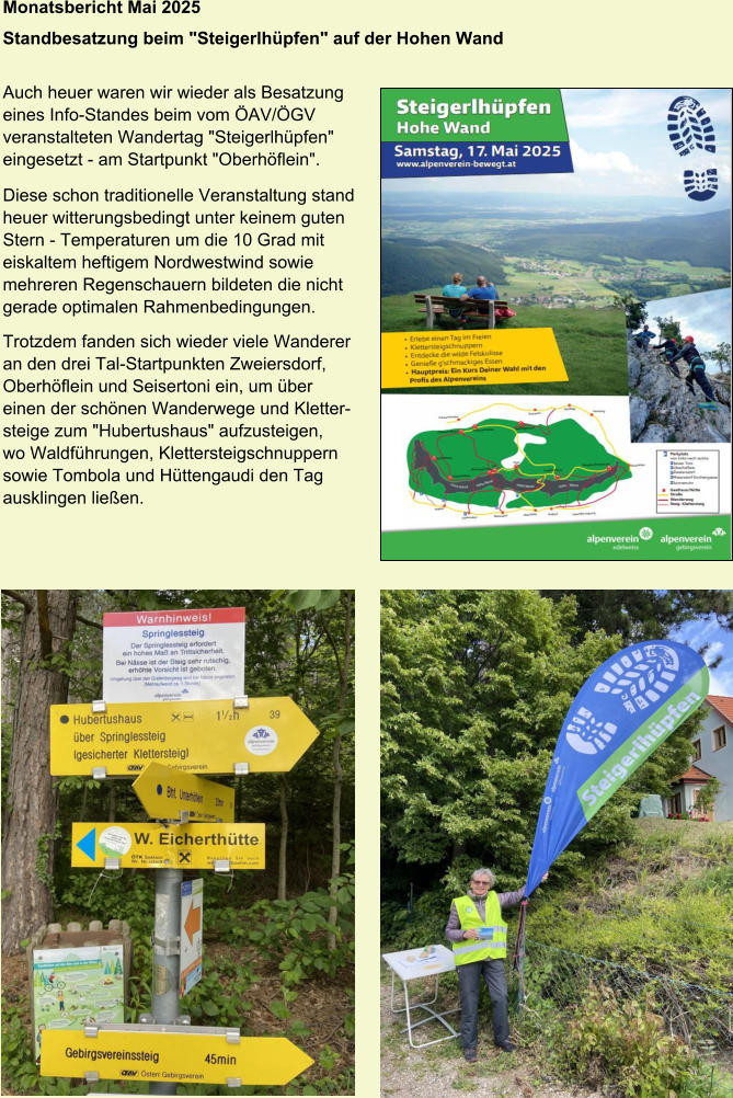 Monatsbericht Mai 2025 Standbesatzung beim "Steigerlhüpfen" auf der Hohen Wand   Auch heuer waren wir wieder als Besatzung  eines Info-Standes beim vom ÖAV/ÖGV  veranstalteten Wandertag "Steigerlhüpfen"  eingesetzt - am Startpunkt "Oberhöflein". Diese schon traditionelle Veranstaltung stand  heuer witterungsbedingt unter keinem guten  Stern - Temperaturen um die 10 Grad mit  eiskaltem heftigem Nordwestwind sowie  mehreren Regenschauern bildeten die nicht  gerade optimalen Rahmenbedingungen. Trotzdem fanden sich wieder viele Wanderer  an den drei Tal-Startpunkten Zweiersdorf,  Oberhöflein und Seisertoni ein, um über  einen der schönen Wanderwege und Kletter- steige zum "Hubertushaus" aufzusteigen,  wo Waldführungen, Klettersteigschnuppern  sowie Tombola und Hüttengaudi den Tag  ausklingen ließen.