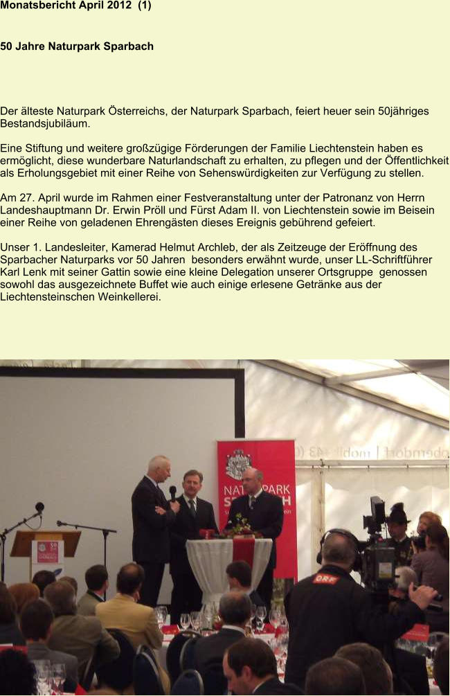 Monatsbericht April 2012  (1)   50 Jahre Naturpark Sparbach Der älteste Naturpark Österreichs, der Naturpark Sparbach, feiert heuer sein 50jähriges Bestandsjubiläum.  Eine Stiftung und weitere großzügige Förderungen der Familie Liechtenstein haben es ermöglicht, diese wunderbare Naturlandschaft zu erhalten, zu pflegen und der Öffentlichkeit als Erholungsgebiet mit einer Reihe von Sehenswürdigkeiten zur Verfügung zu stellen.  Am 27. April wurde im Rahmen einer Festveranstaltung unter der Patronanz von Herrn Landeshauptmann Dr. Erwin Pröll und Fürst Adam II. von Liechtenstein sowie im Beisein einer Reihe von geladenen Ehrengästen dieses Ereignis gebührend gefeiert.  Unser 1. Landesleiter, Kamerad Helmut Archleb, der als Zeitzeuge der Eröffnung des Sparbacher Naturparks vor 50 Jahren  besonders erwähnt wurde, unser LL-Schriftführer Karl Lenk mit seiner Gattin sowie eine kleine Delegation unserer Ortsgruppe  genossen sowohl das ausgezeichnete Buffet wie auch einige erlesene Getränke aus der Liechtensteinschen Weinkellerei.