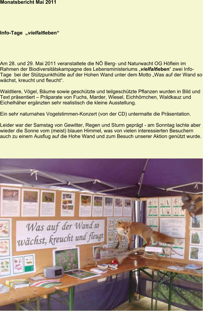 Monatsbericht Mai 2011 Info-Tage  „vielfaltleben“ Am 28. und 29. Mai 2011 veranstaltete die NÖ Berg- und Naturwacht OG Höflein im Rahmen der Biodiversitätskampagne des Lebensministeriums „vielfaltleben“ zwei InfoTage  bei der Stützpunkthütte auf der Hohen Wand unter dem Motto „Was auf der Wand so wächst, kreucht und fleucht“.  Waldtiere, Vögel, Bäume sowie geschützte und teilgeschützte Pflanzen wurden in Bild und Text präsentiert – Präparate von Fuchs, Marder, Wiesel, Eichhörnchen, Waldkauz und Eichelhäher ergänzten sehr realistisch die kleine Ausstellung.  Ein sehr naturnahes Vogelstimmen-Konzert (von der CD) untermalte die Präsentation.   Leider war der Samstag von Gewitter, Regen und Sturm geprägt - am Sonntag lachte aber wieder die Sonne vom (meist) blauen Himmel, was von vielen interessierten Besuchern auch zu einem Ausflug auf die Hohe Wand und zum Besuch unserer Aktion genützt wurde.