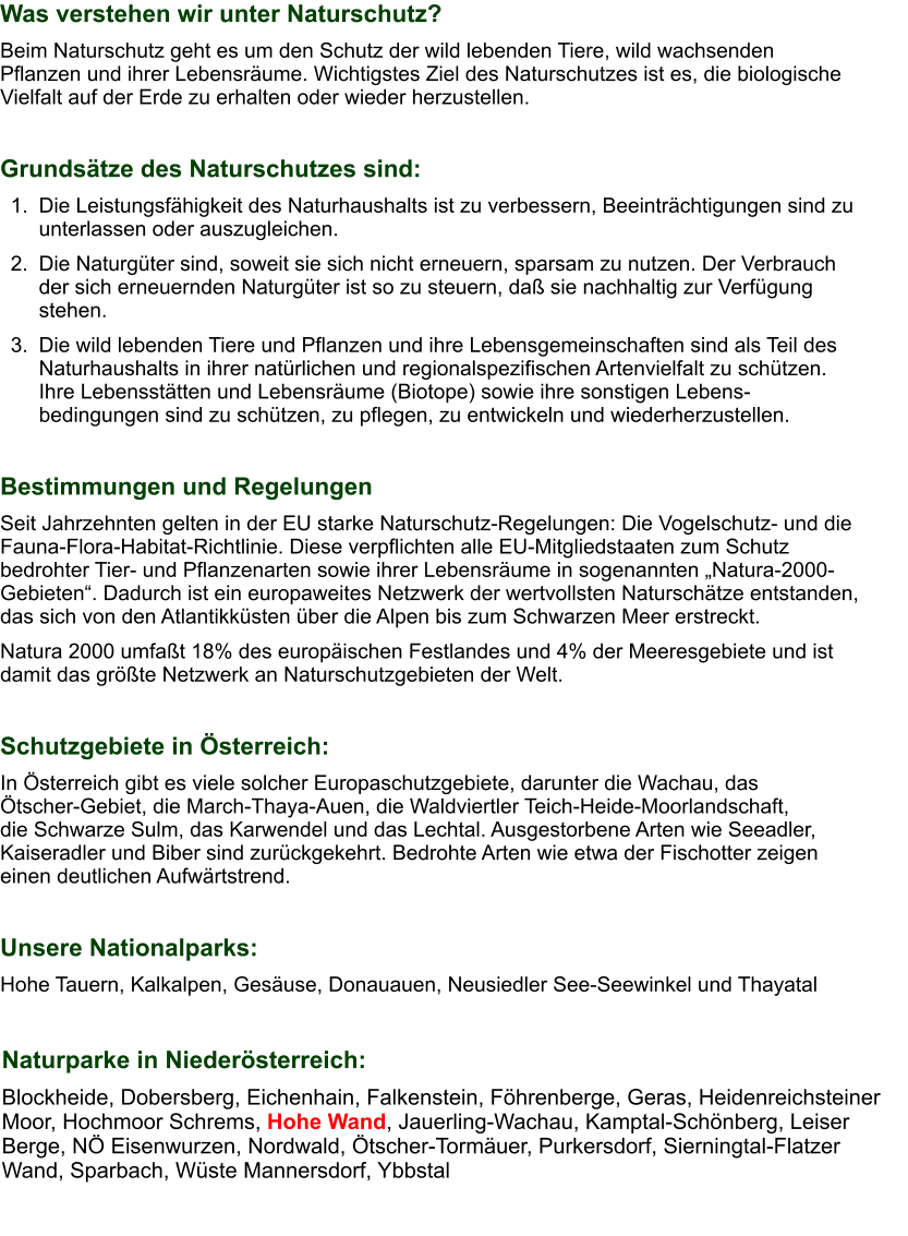 Was verstehen wir unter Naturschutz? Beim Naturschutz geht es um den Schutz der wild lebenden Tiere, wild wachsenden Pflanzen und ihrer Lebensräume. Wichtigstes Ziel des Naturschutzes ist es, die biologische Vielfalt auf der Erde zu erhalten oder wieder herzustellen.  Grundsätze des Naturschutzes sind: 	1.	Die Leistungsfähigkeit des Naturhaushalts ist zu verbessern, Beeinträchtigungen sind zu unterlassen oder auszugleichen. 	2.	Die Naturgüter sind, soweit sie sich nicht erneuern, sparsam zu nutzen. Der Verbrauch der sich erneuernden Naturgüter ist so zu steuern, daß sie nachhaltig zur Verfügung stehen. 	3.	Die wild lebenden Tiere und Pflanzen und ihre Lebensgemeinschaften sind als Teil des Naturhaushalts in ihrer natürlichen und regionalspezifischen Artenvielfalt zu schützen. Ihre Lebensstätten und Lebensräume (Biotope) sowie ihre sonstigen Lebens-bedingungen sind zu schützen, zu pflegen, zu entwickeln und wiederherzustellen.  Bestimmungen und Regelungen Seit Jahrzehnten gelten in der EU starke Naturschutz-Regelungen: Die Vogelschutz- und die Fauna-Flora-Habitat-Richtlinie. Diese verpflichten alle EU-Mitgliedstaaten zum Schutz bedrohter Tier- und Pflanzenarten sowie ihrer Lebensräume in sogenannten „Natura-2000-Gebieten“. Dadurch ist ein europaweites Netzwerk der wertvollsten Naturschätze entstanden, das sich von den Atlantikküsten über die Alpen bis zum Schwarzen Meer erstreckt. Natura 2000 umfaßt 18% des europäischen Festlandes und 4% der Meeresgebiete und ist damit das größte Netzwerk an Naturschutzgebieten der Welt.  Schutzgebiete in Österreich: In Österreich gibt es viele solcher Europaschutzgebiete, darunter die Wachau, das    Ötscher-Gebiet, die March-Thaya-Auen, die Waldviertler Teich-Heide-Moorlandschaft,        die Schwarze Sulm, das Karwendel und das Lechtal. Ausgestorbene Arten wie Seeadler, Kaiseradler und Biber sind zurückgekehrt. Bedrohte Arten wie etwa der Fischotter zeigen einen deutlichen Aufwärtstrend.  Unsere Nationalparks: Hohe Tauern, Kalkalpen, Gesäuse, Donauauen, Neusiedler See-Seewinkel und Thayatal   Naturparke in Niederösterreich: Blockheide, Dobersberg, Eichenhain, Falkenstein, Föhrenberge, Geras, Heidenreichsteiner Moor, Hochmoor Schrems, Hohe Wand, Jauerling-Wachau, Kamptal-Schönberg, Leiser Berge, NÖ Eisenwurzen, Nordwald, Ötscher-Tormäuer, Purkersdorf, Sierningtal-Flatzer Wand, Sparbach, Wüste Mannersdorf, Ybbstal